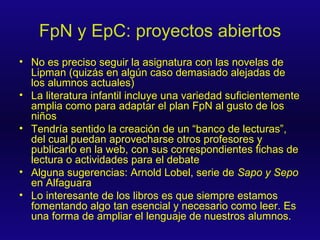 FpN y EpC: proyectos abiertos No es preciso seguir la asignatura con las novelas de Lipman (quizás en algún caso demasiado alejadas de los alumnos actuales) La literatura infantil incluye una variedad suficientemente amplia como para adaptar el plan FpN al gusto de los niños Tendría sentido la creación de un “banco de lecturas”, del cual puedan aprovecharse otros profesores y publicarlo en la web, con sus correspondientes fichas de lectura o actividades para el debate Alguna sugerencias: Arnold Lobel, serie de  Sapo y Sepo  en Alfaguara Lo interesante de los libros es que siempre estamos fomentando algo tan esencial y necesario como leer. Es una forma de ampliar el lenguaje de nuestros alumnos. 