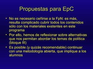 Propuestas para EpC No es necesario ceñirse a la FpN: es más, resulta complicado cubrir todos los contenidos sólo con los materiales exstentes en este programa Por ello, hemos de reflexionar sobre alternativas que nos permitan abordar los temas de política (bloque III) Es posible (y quizás recomendable) continuar con una metodología abierta, que implique a los alumnos 