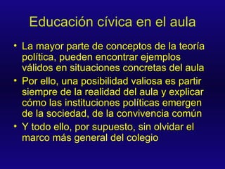 Educación cívica en el aula La mayor parte de conceptos de la teoría política, pueden encontrar ejemplos válidos en situaciones concretas del aula Por ello, una posibilidad valiosa es partir siempre de la realidad del aula y explicar cómo las instituciones políticas emergen de la sociedad, de la convivencia común Y todo ello, por supuesto, sin olvidar el marco más general del colegio 