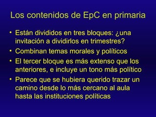 Los contenidos de EpC en primaria Están divididos en tres bloques: ¿una invitación a dividirlos en trimestres? Combinan temas morales y políticos El tercer bloque es más extenso que los anteriores, e incluye un tono más político Parece que se hubiera querido trazar un camino desde lo más cercano al aula hasta las instituciones políticas  