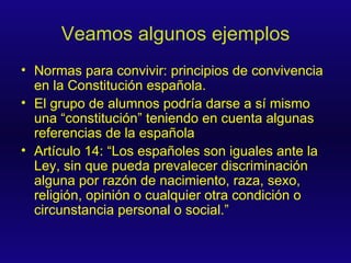 Veamos algunos ejemplos Normas para convivir: principios de convivencia en la Constitución española. El grupo de alumnos podría darse a sí mismo una “constitución” teniendo en cuenta algunas referencias de la española Artículo 14: “ Los españoles son iguales ante la Ley, sin que pueda prevalecer discriminación alguna por razón de nacimiento, raza, sexo, religión, opinión o cualquier otra condición o circunstancia personal o social. ” 