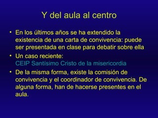 Y del aula al centro En los últimos años se ha extendido la existencia de una carta de convivencia: puede ser presentada en clase para debatir sobre ella Un caso reciente:  CEIP Santísimo Cristo de la misericordia De la misma forma, existe la comisión de convivencia y el coordinador de convivencia. De alguna forma, han de hacerse presentes en el aula. 