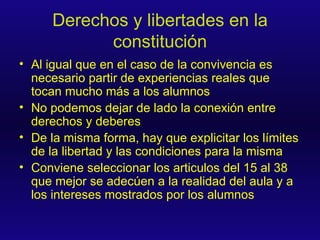 Derechos y libertades en la constitución Al igual que en el caso de la convivencia es necesario partir de experiencias reales que tocan mucho más a los alumnos No podemos dejar de lado la conexión entre derechos y deberes De la misma forma, hay que explicitar los límites de la libertad y las condiciones para la misma Conviene seleccionar los articulos del 15 al 38 que mejor se adecúen a la realidad del aula y a los intereses mostrados por los alumnos 