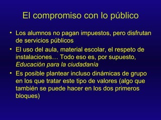 El compromiso con lo público Los alumnos no pagan impuestos, pero disfrutan de servicios públicos El uso del aula, material escolar, el respeto de instalaciones… Todo eso es, por supuesto,  Educación para la ciudadanía Es posible plantear incluso dinámicas de grupo en los que tratar este tipo de valores (algo que también se puede hacer en los dos primeros bloques) 