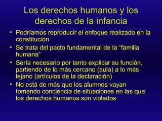 Los derechos humanos y los derechos de la infancia Podríamos reproducir el enfoque realizado en la constitución Se trata del pacto fundamental de la “familia humana” Sería necesario por tanto explicar su función, partiendo de lo más cercano (aula) a lo más lejano (artículos de la declaración) No está de más que los alumnos vayan tomando conciencia de situaciones en las que los derechos humanos son violados 