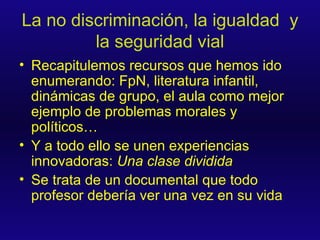 La no discriminación, la igualdad  y la seguridad vial Recapitulemos recursos que hemos ido enumerando: FpN, literatura infantil, dinámicas de grupo, el aula como mejor ejemplo de problemas morales y políticos… Y a todo ello se unen experiencias innovadoras:  Una clase dividida Se trata de un documental que todo profesor debería ver una vez en su vida 