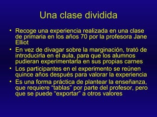 Una clase dividida Recoge una experiencia realizada en una clase de primaria en los años 70 por la profesora Jane Elliot En vez de divagar sobre la marginación, trató de introducirla en el aula, para que los alumnos pudieran experimentarla en sus propias carnes Los participantes en el experimento se reúnen quince años después para valorar la experiencia Es una forma práctica de plantear la enseñanza, que requiere “tablas” por parte del profesor, pero que se puede “exportar” a otros valores 