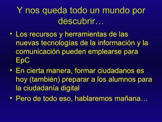 Y nos queda todo un mundo por descubrir… Los recursos y herramientas de las nuevas tecnologías de la información y la comunicación pueden emplearse para EpC En cierta manera, formar ciudadanos es hoy (también) preparar a los alumnos para la ciudadanía digital Pero de todo eso, hablaremos mañana… 