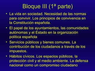 Bloque III (1ª parte) La vida en sociedad. Necesidad de las normas para convivir. Los principios de convivencia en la Constitución española. El papel de los ayuntamientos, las comunidades autónomas y el Estado en la organización política española Servicios públicos y bienes comunes. La contribución de los ciudadanos a través de los impuestos. Hábitos cívicos. Los espacios públicos, la protección civil y el medio ambiente. La defensa nacional como un compromiso ciudadano 