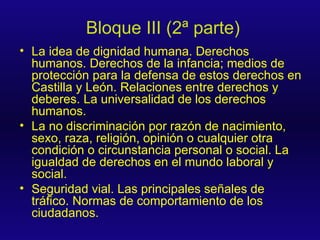 Bloque III (2ª parte) La idea de dignidad humana. Derechos humanos. Derechos de la infancia; medios de protección para la defensa de estos derechos en Castilla y León. Relaciones entre derechos y deberes. La universalidad de los derechos humanos. La no discriminación por razón de nacimiento, sexo, raza, religión, opinión o cualquier otra condición o circunstancia personal o social. La igualdad de derechos en el mundo laboral y social. Seguridad vial. Las principales señales de tráfico. Normas de comportamiento de los ciudadanos. 