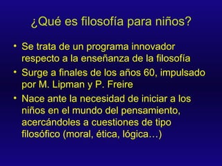 ¿Qué es filosofía para niños? Se trata de un programa innovador respecto a la enseñanza de la filosofía Surge a finales de los años 60, impulsado por M. Lipman y P. Freire Nace ante la necesidad de iniciar a los niños en el mundo del pensamiento, acercándoles a cuestiones de tipo filosófico (moral, ética, lógica…) 