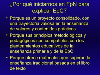 ¿Por qué iniciarnos en FpN para explicar EpC? Porque es un proyecto consolidado, con una trayectoria valiosa en la enseñanza de valores y contenidos prácticos Porque sus principios metodológicos y pedagógicos son compatibles con los planteamientos educativos de la enseñanza primaria y de la EpC Porque ofrece materiales que superan la enseñanza tradicional basada en el libro de texto 