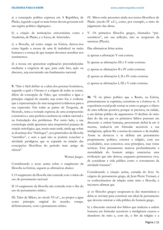FILOSOFIA PARA O ENEM www.andersonpinho.com.br
Página | 11
a) a concepção política expressa em A República, de
Platão, segundo a qual os mais fortes devem governar sob
um regime político oligárquico.
b) a criação de instituições universitárias como a
Academia, de Platão, e o Liceu, de Aristóteles.
c) a filosofia, tal como surgiu na Grécia, deixou-nos
como legado a recusa de uma fé inabalável na razão
humana e a crença de que sempre devemos acreditar nos
sentimentos.
d) a recusa em apresentar explicações preestabelecidas
mediante a exigência de que, para cada fato, ação ou
discurso, seja encontrado um fundamento racional.
9. “Não é fácil definir se a ideia dos poemas homéricos,
segundo a qual o Oceano é a origem de todas as coisas,
difere da concepção de Tales, que considera a água o
princípio original do mundo; seja como for, é evidente
que a representação do mar inesgotável colaborou para a
sua expressão. Em todas as partes da Teogonia, de
Hesíodo, reina a vontade expressa de uma compreensão
construtiva e uma perfeita coerência na ordem racional e
na formulação dos problemas. Por outro lado, a sua
cosmologia ainda apresenta uma irreprimível pujança de
criação mitológica, que, muito mais tarde, ainda age sobre
as doutrinas dos “fisiólogos”, nos primórdios da filosofia
“científica”, e sem a qual não se poderia conceber a
atividade prodigiosa que se expande na criação das
concepções filosóficas do período mais antigo da
ciência”
Werner Jaeger.
Considerando o texto acima sobre o surgimento da
filosofia na Grécia, seguem as afirmativas abaixo:
I. O surgimento da filosofia não coincide com o início do
uso do pensamento racional.
II. O surgimento da filosofia não coincide com o fim do
uso do pensamento mítico.
III. Tales de Mileto, no século VI a.C., ao propor a água
como princípio original do mundo, rompe,
definitivamente, com o pensamento mítico.
IV. Mitos estão presentes ainda nos textos filosóficos de
Platão (século IV a.C.), como, por exemplo, o mito do
julgamento das almas.
V. Os primeiros filósofos gregos, chamados “pré-
socráticos”, em sua reflexão, não se ocupavam da
natureza (Physis).
Das afirmativas feitas acima
a) apenas a afirmação V está correta.
b) apenas as afirmações III e V estão corretas.
c) apenas as afirmações II e IV estão corretas.
d) apenas as afirmações I, II e IV estão corretas.
e) apenas as afirmações I, III e V estão corretas.
10. “É no plano político que a Razão, na Grécia,
primeiramente se exprimiu, constituiu-se e formou-se. A
experiência social pode tornar-se entre os gregos o objeto
de uma reflexão positiva, porque se prestava, na cidade,
a um debate público de argumentos. O declínio do mito
data do dia em que os primeiros Sábios puseram em
discussão a ordem humana, procuraram defini-la em si
mesma, traduzi-la em fórmulas acessíveis a sua
inteligência, aplicar-lhe a norma do número e da medida.
Assim se destacou e se definiu um pensamento
propriamente político, exterior a religião, com seu
vocabulário, seus conceitos, seus princípios, suas vistas
teóricas. Este pensamento marcou profundamente a
mentalidade do homem antigo; caracteriza uma
civilização que não deixou, enquanto permaneceu viva,
de considerar a vida pública como o coroamento da
atividade humana”.
Considerando a citação acima, extraída do livro As
origens do pensamento grego, de Jean Pierre Vernant, e
os conhecimentos da relação entre mito e filosofia, é
incorreto afirmar que
a) os filósofos gregos ocupavam-se das matemáticas e
delas se serviam para constituir um ideal de pensamento
que deveria orientar a vida pública do homem grego.
b) a discussão racional dos Sábios que traduziu a ordem
humana em fórmulas acessíveis a inteligência causou o
abandono do mito e, com ele, o fim da religião e a
 