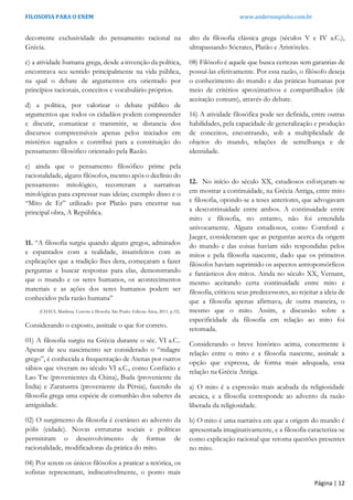 FILOSOFIA PARA O ENEM www.andersonpinho.com.br
Página | 12
decorrente exclusividade do pensamento racional na
Grécia.
c) a atividade humana grega, desde a invenção da política,
encontrava seu sentido principalmente na vida pública,
na qual o debate de argumentos era orientado por
princípios racionais, conceitos e vocabulário próprios.
d) a política, por valorizar o debate público de
argumentos que todos os cidadãos podem compreender
e discutir, comunicar e transmitir, se distancia dos
discursos compreensíveis apenas pelos iniciados em
mistérios sagrados e contribui para a constituição do
pensamento filosófico orientado pela Razão.
e) ainda que o pensamento filosófico prime pela
racionalidade, alguns filósofos, mesmo após o declínio do
pensamento mitológico, recorreram a narrativas
mitológicas para expressar suas ideias; exemplo disso e o
“Mito de Er” utilizado por Platão para encerrar sua
principal obra, A República.
11. “A filosofia surgiu quando alguns gregos, admirados
e espantados com a realidade, insatisfeitos com as
explicações que a tradição lhes dera, começaram a fazer
perguntas e buscar respostas para elas, demonstrando
que o mundo e os seres humanos, os acontecimentos
materiais e as ações dos seres humanos podem ser
conhecidos pela razão humana”
(CHAUI, Marilena. Convite à filosofia. São Paulo: Editora Ática, 2011. p.32).
Considerando o exposto, assinale o que for correto.
01) A filosofia surgiu na Grécia durante o séc. VI a.C..
Apesar de seu nascimento ser considerado o “milagre
grego”, é conhecida a frequentação de Atenas por outros
sábios que viveram no século VI a.C., como Confúcio e
Lao Tse (provenientes da China), Buda (proveniente da
Índia) e Zaratustra (proveniente da Pérsia), fazendo da
filosofia grega uma espécie de comunhão dos saberes da
antiguidade.
02) O surgimento da filosofia é coetâneo ao advento da
pólis (cidade). Novas estruturas sociais e políticas
permitiram o desenvolvimento de formas de
racionalidade, modificadoras da prática do mito.
04) Por serem os únicos filósofos a praticar a retórica, os
sofistas representam, indiscutivelmente, o ponto mais
alto da filosofia clássica grega (séculos V e IV a.C.),
ultrapassando Sócrates, Platão e Aristóteles.
08) Filósofo é aquele que busca certezas sem garantias de
possuí-las efetivamente. Por essa razão, o filósofo deseja
o conhecimento do mundo e das práticas humanas por
meio de critérios aproximativos e compartilhados (de
aceitação comum), através do debate.
16) A atividade filosófica pode ser definida, entre outras
habilidades, pela capacidade de generalização e produção
de conceitos, encontrando, sob a multiplicidade de
objetos do mundo, relações de semelhança e de
identidade.
12. No início do século XX, estudiosos esforçaram-se
em mostrar a continuidade, na Grécia Antiga, entre mito
e filosofia, opondo-se a teses anteriores, que advogavam
a descontinuidade entre ambos. A continuidade entre
mito e filosofia, no entanto, não foi entendida
univocamente. Alguns estudiosos, como Cornford e
Jaeger, consideraram que as perguntas acerca da origem
do mundo e das coisas haviam sido respondidas pelos
mitos e pela filosofia nascente, dado que os primeiros
filósofos haviam suprimido os aspectos antropomórficos
e fantásticos dos mitos. Ainda no século XX, Vernant,
mesmo aceitando certa continuidade entre mito e
filosofia, criticou seus predecessores, ao rejeitar a ideia de
que a filosofia apenas afirmava, de outra maneira, o
mesmo que o mito. Assim, a discussão sobre a
especificidade da filosofia em relação ao mito foi
retomada.
Considerando o breve histórico acima, concernente à
relação entre o mito e a filosofia nascente, assinale a
opção que expressa, de forma mais adequada, essa
relação na Grécia Antiga.
a) O mito é a expressão mais acabada da religiosidade
arcaica, e a filosofia corresponde ao advento da razão
liberada da religiosidade.
b) O mito é uma narrativa em que a origem do mundo é
apresentada imaginativamente, e a filosofia caracteriza-se
como explicação racional que retoma questões presentes
no mito.
 