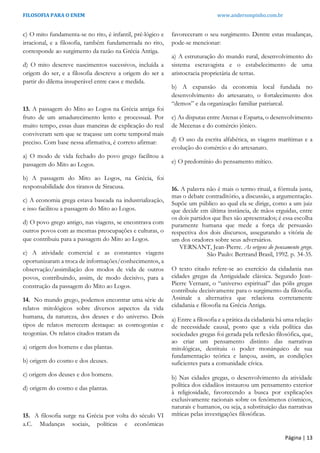 FILOSOFIA PARA O ENEM www.andersonpinho.com.br
Página | 13
c) O mito fundamenta-se no rito, é infantil, pré-lógico e
irracional, e a filosofia, também fundamentada no rito,
corresponde ao surgimento da razão na Grécia Antiga.
d) O mito descreve nascimentos sucessivos, incluída a
origem do ser, e a filosofia descreve a origem do ser a
partir do dilema insuperável entre caos e medida.
13. A passagem do Mito ao Logos na Grécia antiga foi
fruto de um amadurecimento lento e processual. Por
muito tempo, essas duas maneiras de explicação do real
conviveram sem que se traçasse um corte temporal mais
preciso. Com base nessa afirmativa, é correto afirmar:
a) O modo de vida fechado do povo grego facilitou a
passagem do Mito ao Logos.
b) A passagem do Mito ao Logos, na Grécia, foi
responsabilidade dos tiranos de Siracusa.
c) A economia grega estava baseada na industrialização,
e isso facilitou a passagem do Mito ao Logos.
d) O povo grego antigo, nas viagens, se encontrava com
outros povos com as mesmas preocupações e culturas, o
que contribuiu para a passagem do Mito ao Logos.
e) A atividade comercial e as constantes viagens
oportunizaram a troca de informações/conhecimentos, a
observação/assimilação dos modos de vida de outros
povos, contribuindo, assim, de modo decisivo, para a
construção da passagem do Mito ao Logos.
14. No mundo grego, podemos encontrar uma série de
relatos mitológicos sobre diversos aspectos da vida
humana, da natureza, dos deuses e do universo. Dois
tipos de relatos merecem destaque: as cosmogonias e
teogonias. Os relatos citados tratam da
a) origem dos homens e das plantas.
b) origem do cosmo e dos deuses.
c) origem dos deuses e dos homens.
d) origem do cosmo e das plantas.
15. A filosofia surge na Grécia por volta do século VI
a.C. Mudanças sociais, políticas e econômicas
favoreceram o seu surgimento. Dentre estas mudanças,
pode-se mencionar:
a) A estruturação do mundo rural, desenvolvimento do
sistema escravagista e o estabelecimento de uma
aristocracia proprietária de terras.
b) A expansão da economia local fundada no
desenvolvimento do artesanato, o fortalecimento dos
“demos” e da organização familiar patriarcal.
c) As disputas entre Atenas e Esparta, o desenvolvimento
de Mecenas e do comércio jônico.
d) O uso da escrita alfabética, as viagens marítimas e a
evolução do comércio e do artesanato.
e) O predomínio do pensamento mítico.
16. A palavra não é mais o termo ritual, a fórmula justa,
mas o debate contraditório, a discussão, a argumentação.
Supõe um público ao qual ela se dirige, como a um juiz
que decide em última instância, de mãos erguidas, entre
os dois partidos que lhes são apresentados; é essa escolha
puramente humana que mede a força de persuasão
respectiva dos dois discursos, assegurando a vitória de
um dos oradores sobre seus adversários.
VERNANT, Jean-Pierre. As origens do pensamento grego.
São Paulo: Bertrand Brasil, 1992. p. 34-35.
O texto citado refere-se ao exercício da cidadania nas
cidades gregas da Antiguidade clássica. Segundo Jean-
Pierre Vernant, o “universo espiritual” das pólis gregas
contribuiu decisivamente para o surgimento da filosofia.
Assinale a alternativa que relaciona corretamente
cidadania e filosofia na Grécia Antiga.
a) Entre a filosofia e a prática da cidadania há uma relação
de necessidade causal, posto que a vida política das
sociedades gregas foi gerada pela reflexão filosófica, que,
ao criar um pensamento distinto das narrativas
mitológicas, destituiu o poder monárquico de sua
fundamentação teórica e lançou, assim, as condições
suficientes para a comunidade cívica.
b) Nas cidades gregas, o desenvolvimento da atividade
política dos cidadãos instaurou um pensamento exterior
à religiosidade, favorecendo a busca por explicações
exclusivamente racionais sobre os fenômenos cósmicos,
naturais e humanos, ou seja, a substituição das narrativas
míticas pelas investigações filosóficas.
 