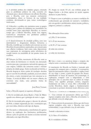 FILOSOFIA PARA O ENEM www.andersonpinho.com.br
Página | 14
c) A atividade política dos cidadãos gregos, orientada
para os problemas práticos da vida, consistiu em
obstáculo para o desenvolvimento da reflexão filosófica,
pois a filosofia, com sua natureza estritamente
contemplativa, afasta os homens de sua realidade
cotidiana, desvirtuando-os para temas cosmológicos
irrelevantes.
d) A filosofia e a política são sinônimos entre os gregos
antigos, pois a prática da cidadania nas assembleias era
tomada como pura especulação filosófica, ao mesmo
tempo que a reflexão filosófica, desde suas origens,
concentra-se unicamente nos problemas políticos
atinentes à humanidade
e) O desenvolvimento da atividade política, com seus
intermináveis e desgastantes debates, fomentou a
filosofia, à medida que os cidadãos procuravam nas teses
filosóficas de procedência espiritualista um consolo para
suas aflições cotidianas, bem como nelas depositavam
suas esperanças de recompensa pelos infortúnios do
mundo terreno na eternidade de um paraíso isento de
conflitos.
17."Advento da Polis, nascimento da filosofia: entre as
duas ordens de fenômenos os vínculos são demasiado
estreitos para que o pensamento racional não apareça, em
suas origens, solidário das estruturas sociais e mentais
próprias da cidade grega. Assim recolocada na história, a
filosofia despoja-se desse caráter de revelação absoluta
que às vezes lhe foi atribuído, saudando, na jovem ciência
dos jônios, a razão intemporal que veio encarnar-se no
Tempo. A escola de Mileto não viu nascer a Razão; ela
construiu uma razão, uma primeira forma de
racionalidade".
Jean Pierre Vernant.
Sobre a Filosofia seguem as seguintes afirmações:
I. Ela foi revelada pela deusa Razão a Tales de Mileto
quando este afirmou que o princípio de tudo é a água.
II. Ela foi inventada pelos gregos e decorre do advento
da Polis, a cidade organizada por leis e instituições que,
por meio delas, eliminou todo tipo de disputa.
III. Ela rejeita o sobrenatural, a interferência de agentes
divinos na explicação dos fenômenos; problematiza,
discute e põe em questão até mesmo as teorias racionais
elaboradas com rigor filosófico.
IV. Surgiu no século VI a.C. nas colônias gregas da
Magna Grécia e da Jônia, apenas no século seguinte
deslocou-se para Atenas.
V. Ocupa-se com os princípios, as causas e condições do
conhecimento que pretenda ser racional e verdadeiro;
põe em questão e problematiza valores morais, políticos,
religiosos, artísticos e culturais.
Das afirmações feitas acima
a) I, III e V são corretas.
b) I e II são incorretas.
c) II, IV e V são corretas.
d) todas são corretas.
e) todas são incorretas.
18. Leia o texto e as assertivas abaixo a respeito das
relações entre o nascimento da filosofia e a mitologia.
O nascimento da filosofia na Grécia é marcado pela
passagem da cosmogonia para a cosmologia. A cosmogonia,
típica do pensamento mítico, é descritiva e explica como
do caos surge o cosmos, a partir da geração dos deuses,
identificados às forças da natureza. Na cosmologia, as
explicações rompem com a religiosidade: a arché
(princípio) não se encontra mais na ordem do tempo
mítico, mas significa princípio teórico, enquanto
fundamento de todas as coisas. Daí a diversidade de
escolas filosóficas, dando origem a fundamentações
conceituais (e portanto abstratas) muito diferentes entre
si.
ARANHA, M. L. A; MARTINS, M. H. P. Filosofando. São Paulo: Moderna, 1993,
p. 93.
I - Uma corrente de pensamento afirma que houve
ruptura completa entre mito e filosofia, tal corrente é a
que defende a tese do milagre grego.
II - Outra corrente de pensamento afirma que não houve
ruptura completa entre mito e filosofia, mas certa
continuidade, é a que defende a tese do mito noético.
Assinale a alternativa correta.
A) I é falsa e II verdadeira.
B) I é verdadeira e II falsa.
 