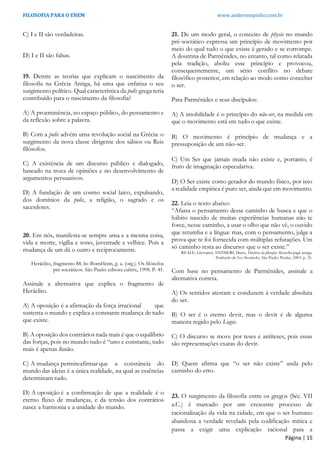 FILOSOFIA PARA O ENEM www.andersonpinho.com.br
Página | 15
C) I e II são verdadeiras.
D) I e II são falsas.
19. Dentre as teorias que explicam o nascimento da
filosofia na Grécia Antiga, há uma que enfatiza o seu
surgimento político. Qual característica da polis grega teria
contribuído para o nascimento da filosofia?
A) A proeminência, no espaço público, do pensamento e
da reflexão sobre a palavra.
B) Com a polis advém uma revolução social na Grécia: o
surgimento da nova classe dirigente dos sábios ou Reis
filósofos.
C) A existência de um discurso público e dialogado,
baseado na troca de opiniões e no desenvolvimento de
argumentos persuasivos.
D) A fundação de um cosmo social laico, expulsando,
dos domínios da polis, a religião, o sagrado e os
sacerdotes.
20. Em nós, manifesta-se sempre uma e a mesma coisa,
vida e morte, vigília e sono, juventude e velhice. Pois a
mudança de um dá o outro e reciprocamente.
Heráclito, fragmento 88. ln: BornHeim, g. a. (org.). Os filósofos
pré-socráticos. São Paulo: editora cultrix, 1998. P. 41.
Assinale a alternativa que explica o fragmento de
Heráclito.
A) A oposição é a afirmação da força irracional que
sustenta o mundo e explica a constante mudança de tudo
que existe.
B) A oposição dos contrários nada mais é que o equilíbrio
das forças, pois no mundo tudo é “uno e constante, tudo
mais é apenas ilusão.
C) A mudança permiteafirmar que a constância do
mundo das ideias é a única realidade, na qual as essências
determinam tudo.
D) A oposição é a confirmação de que a realidade é o
eterno fluxo de mudanças, e da tensão dos contrários
nasce a harmonia e a unidade do mundo.
21. De um modo geral, o conceito de physis no mundo
pré-socrático expressa um princípio de movimento por
meio do qual tudo o que existe é gerado e se corrompe.
A doutrina de Parmênides, no entanto, tal como relatada
pela tradição, aboliu esse princípio e provocou,
consequentemente, um sério conflito no debate
filosófico posterior, em relação ao modo como conceber
o ser.
Para Parmênides e seus discípulos:
A) A imobilidade é o princípio do não-ser, na medida em
que o movimento está em tudo o que existe.
B) O movimento é princípio de mudança e a
pressuposição de um não-ser.
C) Um Ser que jamais muda não existe e, portanto, é
fruto de imaginação especulativa.
D) O Ser existe como gerador do mundo físico, por isso
a realidade empírica é puro ser, ainda que em movimento.
22. Leia o texto abaixo:
“Afasta o pensamento desse caminho de busca e que o
hábito nascido de muitas experiências humanas não te
force, nesse caminho, a usar o olho que não vê, o ouvido
que retumba e a língua: mas, com o pensamento, julga a
prova que te foi fornecida com múltiplas refutações. Um
só caminho resta ao discurso: que o ser existe.”
REALE, Giovanni; ANTISERI, Dario. História da filosofia: filosofia pagã antiga.
Tradução de Ivo Storniolo. São Paulo: Paulus, 2003. p. 35.
Com base no pensamento de Parmênides, assinale a
alternativa correta.
A) Os sentidos atestam e conduzem à verdade absoluta
do ser.
B) O ser é o eterno devir, mas o devir é de alguma
maneira regido pelo Logos.
C) O discurso se move por teses e antíteses, pois essas
são representações exatas do devir.
D) Quem afirma que “o ser não existe” anda pelo
caminho do erro.
23. O surgimento da filosofia entre os gregos (Séc. VII
a.C.) é marcado por um crescente processo de
racionalização da vida na cidade, em que o ser humano
abandona a verdade revelada pela codificação mítica e
passa a exigir uma explicação racional para a
 