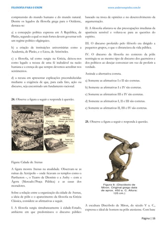 FILOSOFIA PARA O ENEM www.andersonpinho.com.br
Página | 16
compreensão do mundo humano e do mundo natural.
Dentre os legados da filosofia grega para o Ocidente,
destaca-se:
a) a concepção política expressa em A República, de
Platão, segundo a qual os mais fortes devem governar sob
um regime político oligárquico.
b) a criação de instituições universitárias como a
Academia, de Platão, e o Liceu, de Aristóteles.
c) a filosofia, tal como surgiu na Grécia, deixou-nos
como legado a recusa de uma fé inabalável na razão
humana e a crença de que sempre devemos acreditar nos
sentimentos.
d) a recusa em apresentar explicações preestabelecidas
mediante a exigência de que, para cada fato, ação ou
discurso, seja encontrado um fundamento racional.
24. Observe a ﬁgura a seguir e responda à questão.
Figura: Cidade de Atenas
A ﬁgura mostra Atenas na atualidade. Observam-se as
ruínas da Acrópolis – onde ﬁcavam os templos como o
Parthenon –, o Teatro de Dionísio e a Asthy – com a
Ágora (Mercado/Praça Pública) e as casas dos
moradores.
Sobre a relação entre a organização da cidade de Atenas,
a ideia de pólis e o aparecimento da ﬁlosoﬁa na Grécia
Clássica, considere as aﬁrmativas a seguir.
I. A ﬁlosoﬁa surgiu simultaneamente à cidade-Estado,
ambiente em que predominava o discurso público
baseado na troca de opiniões e no desenvolvimento da
argumentação.
II. A ﬁlosoﬁa afastava-se das preocupações imediatas da
aparência sensível e voltava-se para as questões do
espírito.
III. O discurso proferido pelo ﬁlósofo era dirigido a
pequenos grupos, o que o distanciava da vida pública.
IV. O discurso da ﬁlosoﬁa no contexto da pólis
restringia-se ao mesmo tipo de discurso dos guerreiros e
dos políticos ao desejar convencer em vez de proferir a
verdade.
Assinale a alternativa correta.
a) Somente as aﬁrmativas I e II são corretas.
b) Somente as aﬁrmativas I e IV são corretas.
c) Somente as aﬁrmativas III e IV são corretas.
d) Somente as aﬁrmativas I, II e III são corretas.
e) Somente as aﬁrmativas II, III e IV são corretas.
25. Observe a ﬁgura a seguir e responda à questão.
A escultura Discóbolo de Míron, do século V a. C.,
expressa o ideal de homem na pólis ateniense. Com base
 