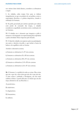 FILOSOFIA PARA O ENEM www.andersonpinho.com.br
Página | 17
nos valores deste ideal clássico, considere as aﬁrmativas
a seguir.
I. Ao cidadão, cabia tempo livre para se dedicar
integralmente ao que era próprio do ser político, como a
especulação ﬁlosóﬁca e a prática desportiva, visando à
realização do humano.
II. Na pólis governada por juristas apoiados por atletas
com poder de comando das tropas, o cidadão
considerava a igualdade econômica como a realização do
ser humano.
III. O cidadão era o elemento que integrava a pólis à
natureza e tal integração era representada pela corpolatria
e pelas atividades físicas impostas pelo Senado.
IV. O ideal do cidadão era expresso pela sua participação
nas ações e decisões da pólis, o que incluía a busca da
beleza e do equilíbrio entre as formas.
Assinale a alternativa correta.
a) Somente as aﬁrmativas I e IV são corretas.
b) Somente as aﬁrmativas II e III são corretas.
c) Somente as aﬁrmativas III e IV são corretas.
d) Somente as aﬁrmativas I, II e III são corretas.
e) Somente as aﬁrmativas I, II e IV são corretas.
26. O homem é a medida de todas as coisas. Das coisas
que são o que são e das coisas que não são o que não são.
A frase acima é atribuída a Protágoras, um dos mais
celébres sofistas. A partir dela deve-se inferir que um dos
traços distintivos de sua filosofia é o
A) positivismo.
B) relativismo.
C) dogmatismo.
D) humanismo.
E) niilismo.
 