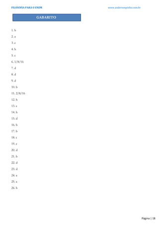 FILOSOFIA PARA O ENEM www.andersonpinho.com.br
Página | 18
GABARITO
1. b
2. a
3. e
4. b
5. c
6. 1/8/16
7. d
8. d
9. d
10. b
11. 2/8/16
12. b
13. e
14. b
15. d
16. b
17. b
18. c
19. c
20. d
21. b
22. d
23. d
24. a
25. a
26. b
 