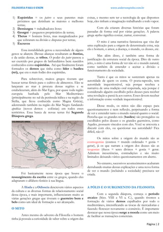 FILOSOFIA PARA O ENEM www.andersonpinho.com.br
Página | 2
1) Eupátridas = os paters e seus parentes mais
próximos que detinham as maiores e melhores
terras;
2) Demiurgos = trabalhadores livres
3) Georgoi = pequenos proprietários de terras;
4) Thetas = homens livres, mas marginalizados por
que sobraram na divisão e disputas por terras;
5) Escravos
Essa instabilidade gerou a necessidade de alguns
genos se aliarem. Dessas alianças resultaram as fratrias,
e da união destas, as tribos. O poder do pater passou a
ser exercido por grupos de latifundiários bem nascidos
conhecidos como eupátridas. Até que finalmente foram
formados os demos que tinha como líder o basileu
(rei), que era o mais fodão dos eupátridas.
Para sobreviver, muitos gregos tiveram que
buscar terras férteis para o cultivo de alimentos. Eles se
lançaram ao mar à procura dessas regiões e se
estabeleceram, além do Mar Egeu, por quase toda região
europeia banhada pelo Mar Mediterrâneo
(principalmente no sul da península itálica e na região da
Sicília, que ficou conhecida como Magna Grécia),
adentrando também na região do Mar Negro fundando
apoikias (novos demos - colônias) em todos esses
territórios. Essa busca de novas terras foi Segunda
Diáspora grega.
Foi basicamente nessa época que houve o
ressurgimento da escrita entre os gregos, quando eles
adaptaram o alfabeto fenício à sua língua.
A Ilíada e a Odisseia descrevem vários aspectos
da cultura e as diversas formas de relacionamento social
dessa época, e mais importante, influenciaram muito as
várias gerações gregas que tiveram o guerreiro bom e
belo como um ideal de formação a ser alcançado.
O MITO
Antes mesmo do advento da Filosofia o homem
tinha já possuía a curiosidade de saber sobre a origem das
coisas, e mesmo sem ter a tecnologia de que dispomos
hoje, eles tinham a imaginação trabalhando a todo vapor.
Com ela criaram diversas histórias que foram
passadas de forma oral por várias gerações. A palavra
grega mythos significa contar, narrar, conversar.
O mito é uma narrativa fantasiosa que visa dar
uma explicação para a origem de determinada coisa, seja
ela o homem, o amor, a doença, o mundo, os deuses, etc.
Mas além disso, é também uma forma de
justificação da estrutura social da época. Dito de outro
jeito, o mito é uma forma de ver não só o mundo natural,
como também de entender e aceitar a divisão e
funcionamento da sociedade.
Tanto é que os mitos se sustentam apenas na
autoridade de quem os conta. O poeta-rapsodo, tem
autoridade inquestionável, seja porque recebeu a
narrativa de uma tradição oral respeitada, seja porque é
considerado alguém escolhido pelos deuses para receber
uma revelação e passá-la aos outros. Esses devem receber
a informação como verdade inquestionável.
Desse modo, os mitos não dão espaço para
questionamentos e nem reflexão, perpetuando a forma
de ver e entender tanto o mundo natural quanto o social.
Perceba que os grandes reis (basileu) são protegidos ou
escolhidos pelos deuses e os grandes guerreiros, como
Aquiles, possuem vínculos com eles. Você se atreveria a
discutir com eles, ou questionar sua autoridade? Fica
difícil, não é?
Os mitos sobre a origem do mundo são as
cosmogonias (cosmos = mundo ordenado + gonia =
gerar), já os que narram a origem dos deuses são as
teogonias (theos = seres divinos + gonia = gerar.
Admitem incoerências, contradições e são muito
limitados deixando vários questionamentos em aberto.
No entanto, sucessivos acontecimentos acabaram
derrubando muitas dessas explicações e uma nova forma
de ver o mundo (incluindo a sociedade) precisava ser
criada.
A PÓLIS E O SURGIMENTO DA FILOSOFIA
Com a segunda diáspora, começa o período
arcaico (Sécs. VIII a VI a. C.), quando tivemos a
formação de vários demos espalhados por todo o
mediterrâneo, intensificando as trocas de mercadorias e
fazendo florescer novamente o comércio. É importante
destacar que nessa época surge a moeda como um meio
de facilitar as transações comerciais.
 