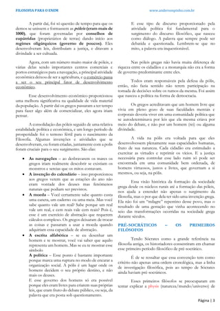 FILOSOFIA PARA O ENEM www.andersonpinho.com.br
Página | 3
A partir daí, foi só questão de tempo para que os
demos se unissem e formassem as póleis (eram mais de
1000), que foram governadas por conselhos de
eupátridas (proprietários de terras) dando início aos
regimes oligárquicos (governo de poucos). Eles
desenvolveram leis, distribuíam a justiça, e ditavam a
divindade a ser cultuada.
Agora, com um número muito maior de póleis, e
várias delas sendo importantes centros comerciais e
portos estratégicos para a navegação, a principal atividade
econômica deixou de ser a agricultura, e o comércio passa
a ser o seu principal fator de desenvolvimento
econômico.
Esse desenvolvimento econômico proporcionou
uma melhora significativa na qualidade de vida material
da população. A partir daí os gregos passaram a ter tempo
para fazer algo além de comercializar, eles agora iriam
pensar.
A consolidação das póleis seguido de uma relativa
estabilidade política e econômica, e um longo período de
prosperidade foi o terreno fértil para o nascimento da
Filosofia. Algumas invenções e atividades que se
desenvolveram, ou foram criadas, juntamente com a polis
foram cruciais para o seu surgimento. São elas:
 As navegações – ao desbravarem os mares os
gregos iriam realmente descobrir se existiam os
monstros e sereias que os mitos contavam.
 A invenção do calendário – isso proporcionou
aos gregos verem que as estações do ano não
eram vontade dos deuses mas fenômenos
naturais que podiam ser previstos.
 A moeda – Você certamente sabe quanto custa
uma caneta, um caderno ou uma meia. Mas você
sabe quanto vale um real? Sabe porque um real
vale um real, e cem reais vale cem reais? Pois é,
esse é um exercício de abstração que requerem
cálculos complexo. Os gregos deixaram de trocar
as coisas e passaram a usar a moeda quando
adquiriam essa capacidade de abstração.
 A escrita alfabética – se eu desenhar um
homem e te mostrar, você vai saber que aquilo
representa um homem. Mas se eu te mostrar esse
símbolo
A política – Esse ponto é bastante importante
porque marca uma ruptura no modo de encarar a
organização social. A pólis é um lugar onde os
homens decidem o seu próprio destino, e não
mais os deuses.
E esse governo dos homens só era possível
porque eles eram livres para criarem suas próprias
leis, que eram fruto do debate público, ou seja, da
palavra que era posta sob questionamento.
E esse tipo de discurso proporcionado pela
atividade política foi fundamental para o
surgimento do discurso filosófico, que nasceu
como diálogo. A palavra que sempre pode ser
debatida e questionada. Lembrem-se que no
mito, a palavra era inquestionável.
Nas póleis gregas não havia muita diferença de
riqueza entre os cidadãos e a monarquia não era a forma
de governo predominante entre eles.
Todos eram responsáveis pela defesa da pólis,
então, não fazia sentido não terem participação na
tomada de decisões sobre os rumos da mesma. Foi assim
que nasceu a política na forma de democracia.
Os gregos acreditavam que um homem livre que
vivia em pleno gozo de suas faculdades mentais e
corporais deveria viver em uma comunidade política que
se autodeterminava por leis que ela mesma criava por
meio do debate, e não por um homem (rei) ou alguma
divindade.
A vida na pólis era voltada para que eles
desenvolvessem plenamente suas capacidades humanas,
fruto de sua natureza. Cada cidadão era estimulado a
exercitar as virtudes e reprimir os vícios. E a justiça
necessária para controlar esse lado ruim só pode ser
encontrada em uma comunidade bem ordenada, de
homens virtuosos, justos e livres, que governam a si
mesmos, ou seja, na pólis.
Essa visão histórica da formação da sociedade
grega desde os núcleos rurais até a formação das póleis,
nos ajuda a entender não apenas o surgimento da
filosofia, mas o por que dela ter sido uma invenção grega.
Ela não foi um “milagre” repentino desse povo, mas o
resultado de uma gestação que vinha acontecendo no
seio das transformações ocorridas na sociedade grega
durante séculos.
PRÉ-SOCRÁTICOS – OS PRIMEIROS
FILÓSOFOS
Tendo Sócrates como a grande referência na
filosofia antiga, os historiadores consentiram em chamar
esse primeiro período filosófico de pré-socrático.
É de se ressaltar que essa convenção tem como
critério não apenas uma ordem cronológica, mas a linha
de investigação filosófica, pois ao tempo de Sócrates
ainda haviam pré-socráticos.
Esses primeiros filósofos se preocuparam em
tentar explicar a physis (natureza/mundo/universo) de
 