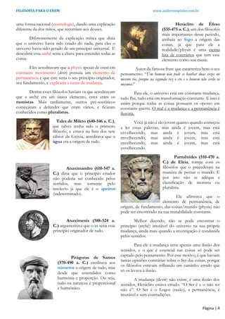 FILOSOFIA PARA O ENEM www.andersonpinho.com.br
Página | 4
uma forma racional (cosmologia), dando uma explicação
diferente da dos mitos, que recorriam aos deuses.
Diferentemente da explicação mítica que dizia
que o universo havia sido criado do nada, para eles o
universo havia sido gerado de um princípio universal. E
descobrir essa arché seria a chave para entender todas as
coisas.
Eles acreditavam que a physis apesar de estar em
constante movimento (devir) possuía um elemento de
permanência e que este seria o seu princípio originador,
seu fundamento, e explicaria a causa da mudança.
Dentre esses filósofos haviam os que acreditavam
que a arché era um único elemento, estes eram os
monistas. Mais tardiamente, outros pré-socráticos
começaram a defender que eram vários, e ficaram
conhecidos como pluralistas.
Tales de Mileto (640-546 a. C.),
que talvez tenha sido o primeiro
filósofo, e estava na lista dos sete
sábios da Grécia, acreditava que a
água era a origem de tudo.
Anaximandro (610-547 a.
C.) dizia que o princípio criador
não poderia ser conhecido pelos
sentidos, mas somente pelo
intelecto já que ele é o apeiron
(indeterminado).
Anaxímenis (588-524 a.
C.) argumentava que o ar seria esse
princípio originador de tudo.
Pitágoras de Samos
(570-490 a. C.) creditava aos
números a origem de tudo, mas
desde que entendidos como
harmonia e proporção. Ou seja,
tudo na natureza é proporcional
e harmônico.
Heráclito de Éfeso
(535-475 a. C.), um dos filósofos
mais importantes desse período,
atribuía ao fogo a origem das
coisas, já que para ele a
realidade/physis é uma eterna
luta de contrários que tem esse
elemento como sua causa.
Autor da famosa frase que caracteriza bem o seu
pensamento: “Um homem não pode se banhar duas vezes no
mesmo rio, porque na segunda vez o rio e o homem não serão os
mesmos.”
Para ele, o universo está em constante mudança,
tudo flui, tudo está em transformação constante. E isso é
assim porque todas as coisas possuem os oposto em
constante guerra. O real é a mudança e a permanência é
ilusória.
Você já não é tão jovem quanto quando começou
a ler essas palavras, mas ainda é jovem, mas está
envelhecendo, mas ainda é jovem, mas está
envelhecendo, mas ainda é jovem, mas está
envelhecendo, mas ainda é jovem, mas está
envelhecendo.
Parmênides (510-470 a.
C.) de Eleia, rompe com os
filósofos que o precederam na
maneira de pensar o mundo. E
por isso não se adequa a
classificação de monista ou
pluralista.
Ele afirmava que o
elemento de permanência, de
origem, de fundamento, das coisas/mundo (physis) não
pode ser encontrado na sua mutabilidade constante.
Melhor dizendo, não se pode encontrar o
princípio (arché) imutável do universo na sua própria
mudança, ainda mais quando a investigação é conduzida
pelos sentidos.
Para ele a mudança seria apenas uma ilusão dos
sentidos, e o que é essencial nas coisas só pode ser
captado pelo pensamento. Por esse motivo, é que haviam
tantas opiniões contrárias sobre o Ser das coisas, porque
os filósofos estavam trilhando um caminho errado que
só os levava à ilusão.
A mudança (devir) não existe, é uma ilusão dos
sentidos, Heráclito estava errado. “O Ser é e o não ser
não é”. O Ser é o Logos (razão), a permanência, é
imutável e sem contradições.
 