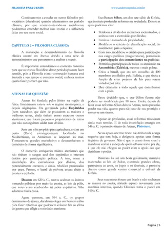 FILOSOFIA PARA O ENEM www.andersonpinho.com.br
Página | 5
Continuaremos a estudar os outros filósofos pré-
socráticos (pluralistas) quando adentrarmos no período
clássico, por que contextualizando-os socialmente
poderemos entender melhor suas teorias e a influência
delas em seu meio social.
CAPÍTULO 2 – FILOSOFIA CLÁSSICA
A maturação e desenvolvimento da filosofia
clássica ocorre em Atenas devido a uma série de
acontecimentos que passaremos a analisar a seguir.
É importante entendermos o contexto histórico
para que as teorias filosóficas desse período possam fazer
sentido, pois a Filosofia como construção humana está
limitada a seu tempo e contexto social, embora muitos
queria fazer parecer que não.
ATENAS EM QUESTÃO
Atenas foi fundada pelos jônios na região da
Ática. Inicialmente esteve sob o regime monárquico, e
depois oligárquico. Era governada pelos Eupátridas
(bem nascidos), que além de possuírem as maiores e
melhores terras, ainda tinham como escravos outros
atenienses, que foram pequenos proprietários de terras
que não conseguiram saldar suas dívidas.
Sem um solo propício para agricultura, e com um
porto (Pireu) estrategicamente localizado no
Mediterrâneo, os Atenienses se lançaram ao mar.
Tornaram-se grandes marinheiros e desenvolveram o
comércio de forma significativa.
O comércio enriqueceu muitos atenienses que
não tinham o sangue azul dos eupátridas e estavam
doidos por participação política. A isso, some a
insatisfação dos escravizados por dívidas, dos
potencialmente escravos, e ainda, rebeliões provocadas
por estes. Pronto, o barril de pólvora estava cheio e
prestes a explodir.
Dracon em 620 a. C., tentou acalmar os ânimos
tornando públicas por meio da escrita, as leis da pólis,
que antes eram conhecidas só pelos eupátridas. Não
adiantou muita coisa.
Agora pasmem, em 594 a. C., os grupos
dominantes da época, decidiram eleger um homem sábio
para fazer reformas que pudessem colocar fim ao clima
de guerra que afligia a sociedade ateniense.
Escolheram Sólon, um dos sete sábio da Grécia,
que instituiu profundas reformas na sociedade. Dentre as
quais podemos citar:
 Perdoou a dívida dos atenienses escravizados, e
acabou com a escravidão por dívidas;
 Limitou o tamanho da propriedade;
 Modificou o critério de classificação social, do
nascimento para a riqueza;
 Com isso, modificou o critério para participação
nos cargos públicos (magistraturas), permitindo
a participação dos comerciantes na política;
 Permitiu a participação de todos os atenienses na
Assembleia (Eclésia), mesmo o mais pobre;
 Criou a boulé, que era um conselho de 400
membros escolhidos pela Eclésia, e que tinha a
função de criar projetos de leis para serem
votados por esta;
 Deu cidadania a todo aquele que contribuísse
com a pólis.
Ficou decidido que, o que Sólon fizesse não
poderia ser modificado por 10 anos. Então, depois de
fazer essas reformas Sólon deixou Atenas, tanto para não
perder sua vida, quanto para não usar de seu prestígio e
tornar-se um tirano.
Apesar de profundas, essas reformas trouxeram
ainda mais tensões. E de toda insatisfação emergiu em
546 a. C. o primeiro tirano de Atenas, Pisístrato.
Nessa época o termo tirano não tinha toda a carga
negativa que tem hoje, e designava apenas uma forma
ilegítima de governo. Não é que o tirano fosse cruel e
mandasse cortar a cabeça de quem olhasse torto pra ele,
é que ele não chegou ao poder com o apoio dos que
detinham o poder.
Pisístrato foi até um bom governante, manteve
inalteradas as leis de Sólon, construiu grandes obras,
patrocinou as artes, os jogos e os festivais, e projetou
Atenas como grande centro comercial e cultural da
Grécia.
Seus sucessores foram uns bocós e não souberam
se manter no poder, abrindo espaço novamente para
conflitos internos, quando Clístenes toma o poder em
510 a. C.
 