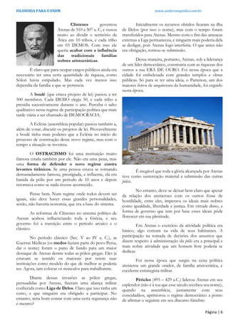 FILOSOFIA PARA O ENEM www.andersonpinho.com.br
Página | 6
Clístenes governou
Atenas de 510 a 507 a. C, e ousou
muito ao dividir o território da
Ática em 10 tribos, e cada tribo
em 03 DEMOS. Com isso ele
queria acabar com a influência
das tradicionais famílias
nobres aristocráticas.
É claro que para ocupar cargos públicos ainda era
necessário ter uma certa quantidade de riqueza, como
Sólon havia estipulado. Mas cada vez menos isso
dependia da família a que se pertencia.
A boulé (que criava projeto de lei) passou a ter
500 membros. Cada DEMO elegia 50, e cada tribo a
presidia sucessivamente durante o ano. Perceba o salto
qualitativo nesse regime de participação política que mais
tarde viária a ser chamado de DEMOCRACIA.
A Eclésia (assembleia popular) passou também a,
além de votar, discutir os projetos de lei. Provavelmente
a boulé tinha mais poderes que a Eclésia no início do
processo de construção desse novo regime, mas com o
tempo a situação se inverteu.
O OSTRACISMO foi uma instituição muito
famosa criada também por ele. Não era uma pena, mas
uma forma de defender o novo regime contra
levantes tirânicos. Se uma pessoa estava se tornando
demasiadamente famosa, prestigiada, e influente, ela era
banida da pólis por um período de 10 anos e depois
retornava como se nada tivesse acontecido.
Pense bem. Num regime onde todos devem ser
iguais, não deve haver essas grandes personalidades,
senão, não haveria isonomia, que era a base do sistema.
As reformas de Clístenes no sistema político de
Atenas acabou influenciando toda a Grécia, e seu
governo foi a transição entre o período arcaico e o
clássico.
No período clássico (Sec. V ao IV a. C.), as
Guerras Médicas (os medos faziam parte do povo Persa,
daí o nome) foram o pano de fundo para um maior
destaque de Atenas dentre todas as póleis gregas. Eles já
estavam se sentido os maiorais por terem suas
instituições como modelo do que de melhor se poderia
ter. Agora, iam colocar os músculos para trabalharem.
Diante dessas invasões as póleis gregas,
persuadidas por Atenas, fizeram uma aliança militar
conhecida como Liga de Delos. Claro que isso tinha um
custo, e que ninguém era obrigado a participar. No
entanto, seria bom contar com uma certa segurança não
é mesmo?
Inicialmente os recursos obtidos ficaram na ilha
de Delos (por isso o nome), mas com o tempo foram
transferidos para Atenas. Mesmo com o fim das ameaças
externas a Liga permaneceu, e ninguém mais poderia dela
se desligar, pois Atenas logo interferia. O que antes não
era obrigação, tornou-se submissão.
Dessa maneira, portanto, Atenas, sob a liderança
de um líder democrático, construiria com as riquezas dos
outros a sua ERA DE OURO. Foi nessa época que a
cidade foi embelezada com grandes templos e obras
públicas. Só para se ter uma ideia, o Partenon, um dos
maiores feitos de arquitetura da humanidade, foi erguido
nesta época.
É inegável que toda a glória alcançada por Atenas
teve como sustentação material a submissão das outras
póleis.
No entanto, deve-se deixar bem claro que apesar
da relação dos atenienses com os outros fosse de
hostilidade, entre eles, imperava os ideais mais nobres
como igualdade, liberdade e justiça. Em virtude disso, a
forma de governo que tem por base esses ideais pôde
florescer em sua plenitude.
Em Atenas o exercício da atividade política era
básico, algo comum na vida de seus habitantes. A
participação na tomada de decisões dos assuntos que
dizem respeito à administração da pólis era a principal e
mais nobre atividade que um homem livre poderia se
dedicar.
Foi nessa época que surgiu na cena política
ateniense um grande orador, de família aristocrática, e
excelente estrategista militar.
Péricles (495 – 429 a.C.) liderou Atenas em seu
esplendor (não é à toa que esse século recebeu seu nome),
quando na assembleia, juntamente com seus
concidadãos, aprimorou o regime democrático a ponto
de afirmar o seguinte em seu discurso fúnebre:
 