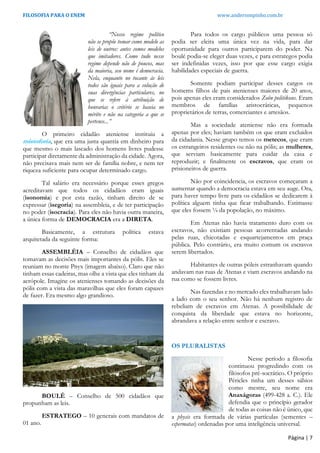 FILOSOFIA PARA O ENEM www.andersonpinho.com.br
Página | 7
“Nosso regime político
não se propõe tomar como modelo as
leis de outros: antes somos modelos
que imitadores. Como tudo nesse
regime depende não de poucos, mas
da maioria, seu nome é democracia.
Nela, enquanto no tocante às leis
todos são iguais para a solução de
suas divergências particulares, no
que se refere à atribuição de
honrarias o critério se baseia no
mérito e não na categoria a que se
pertence...”
O primeiro cidadão ateniense instituiu a
mistoforia, que era uma justa quantia em dinheiro para
que mesmo o mais lascado dos homens livres pudesse
participar diretamente da administração da cidade. Agora,
não precisava mais nem ser de família nobre, e nem ter
riqueza suficiente para ocupar determinado cargo.
Tal salário era necessário porque esses gregos
acreditavam que todos os cidadãos eram iguais
(isonomia) e por esta razão, tinham direito de se
expressar (isegoria) na assembleia, e de ter participação
no poder (isocracia). Para eles não havia outra maneira,
a única forma de DEMOCRACIA era a DIRETA.
Basicamente, a estrutura política estava
arquitetada da seguinte forma:
ASSEMBLÉIA – Conselho de cidadãos que
tomavam as decisões mais importantes da pólis. Eles se
reuniam no monte Pnyx (imagem abaixo). Claro que não
tinham essas cadeiras, mas olhe a vista que eles tinham da
acrópole. Imagine os atenienses tomando as decisões da
pólis com a vista das maravilhas que eles foram capazes
de fazer. Era mesmo algo grandioso.
BOULÉ – Conselho de 500 cidadãos que
propunham as leis.
ESTRATEGO – 10 generais com mandatos de
01 ano.
Para todos os cargo públicos uma pessoa só
podia ser eleita uma única vez na vida, para dar
oportunidade para outros participarem do poder. Na
boulé podia-se eleger duas vezes, e para estrategos podia
ser indefinidas vezes, isso por que esse cargo exigia
habilidades especiais de guerra.
Somente podiam participar desses cargos os
homems filhos de pais atenienses maiores de 20 anos,
pois apenas eles eram considerados Zoôn politikons. Eram
membros de famílias aristocráticas, pequenos
proprietários de terras, comerciantes e artesãos.
Mas a sociedade ateniense não era formada
apenas por eles; haviam também os que eram excluidos
da cidadania. Nesse grupo temos os metecos, que eram
os estrangeiros residentes ou não na pólis; as mulheres,
que serviam basicamente para cuidar da casa e
reproduzir; e finalmente os escravos, que eram os
prisioneiros de guerra.
Não por coincidencia, os escravos começaram a
aumentar quando a democracia estava em seu auge. Ora,
para haver tempo livre para os cidadãos se dedicarem à
política alguem tinha que ficar trabalhando. Estimasse
que eles fossem ¼ da popolação, no máximo.
Em Atenas não havia tratamento duro com os
escravos, não existiam pessoas acorrentadas andando
pelas ruas, chicotadas e esquartejamentos em praça
pública. Pelo contrário, era muito comum os escravos
serem libertados.
Habitantes de outras póleis estranhavam quando
andavam nas ruas de Atenas e viam escravos andando na
rua como se fossem livres.
Nas fazendas e no mercado eles trabalhavam lado
a lado com o seu senhor. Não há nenhum registro de
rebeliam de escravos em Atenas. A possibilidade de
conquista da liberdade que estava no horizonte,
abrandava a relação entre senhor e escravo.
OS PLURALISTAS
Nesse período a filosofia
continuou progredindo com os
filósofos pré-socrático. O próprio
Péricles tinha um desses sábios
como mestre, seu nome era
Anaxágoras (499-428 a. C.). Ele
defendia que o princípio gerador
de todas as coisas não é único, que
a physis era formada de várias partículas (sementes –
espermatas) ordenadas por uma inteligência universal.
 