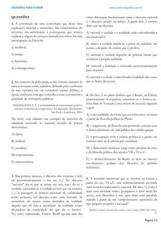 FILOSOFIA PARA O ENEM www.andersonpinho.com.br
Página | 9
QUESTÕES
1. A construção de uma cosmologia que desse uma
explicação racional e sistemática das características do
universo, em substituição à cosmogonia, que tentava
explicar a origem do universo baseada nos mitos, foi uma
preocupação da Filosofia
a) medieval.
b) antiga.
c) iluminista.
d) contemporânea.
2. No contexto da polis grega, as leis comuns nasciam de
uma convenção entre cidadãos, definida pelo confronto
de suas opiniões em um verdadeiro espaço público, a
ágora, confronto esse que concedia a essas convenções a
qualidade de instituições públicas.
MAGDALENO. F. S. A territorialidade da representação política:
vínculos territoriais de compromisso dos deputados fluminenses.
São Paulo: Annablume, 2010.
No texto, está relatado um exemplo de exercício da
cidadania associado ao seguinte modelo de prática
democrática:
A) direta.
B) sindical.
C) socialista.
D) corporativista.
E) representativa.
3. Nas práticas arcaicas, o discurso não constata o real,
ele performativamente o faz ser. (...) No discurso
"racional" diz-se que as coisas são tais; logo, diz-se a
verdade: subordina-se a verdade ao real que ela enuncia.
(...) A passagem às práticas racionais de veridicidade
pode, portanto, ser descrita como uma inversão: da
autoridade do mestre como abonador da realidade
daquilo que ele fala à autoridade da realidade como
abonadora da veridicidade do que diz o locutor.
No texto supracitado, Francis Wolff aponta uma das
várias diferenças fundamentais entre o discurso racional
e o discurso arcaico ou mítico. A partir dele, é correto
dizer que no discurso
A) racional a verdade e a realidade estão subordinadas a
seu enunciador.
B) mítico a verdade impõe-se a partir da realidade das
coisas, a despeito do mestre que o profere.
C) racional a verdade depende de práticas rituais que
instituem a própria realidade.
D) racional a realidade é instituída performativamente
pelo elocutor.
E) racional a verdade é subordinada à realidade das coisas
que se busca descrever.
4. De fato, é no plano político que a Razão, na Grécia,
primeiramente se exprimiu, constituiu-se e formou-se.
Essa frase de Vernant é uma síntese de sua tese, segundo
a qual
A) a racionalidade, da forma que a conhecemos, só existe
a partir da filosofia política de Platão.
B) o surgimento da filosofia tem profunda conexão com
o desenvolvimento da vida pública das cidades gregas.
C) a preocupação com a ciência política é o ponto em
comum entre as doutrinas pré-socráticas.
D) a democracia ateniense surge como produto da ética
e da filosofia política dos séculos VII e VI a. C..
E) o desenvolvimento da Razão se deve ao intenso
envolvimento político dos filósofos do período
helenístico.
5. A atividade intelectual que se instalou na Grécia a
partir do séc. VI a.C. está substancialmente ancorada
num exercício especulativo-racional. De fato, “[...] não é
mais uma atividade mítica (porquanto o mito ainda lhe
serve), mas filosófica; e isso quer dizer uma atividade
regrada a partir de um comportamento epistêmico de
tipo próprio: empírico e racional”.
SPINELLI, Miguel. Filósofos Pré-socráticos. Porto Alegre: EDIPUCRS, 1998, p.
32.
 