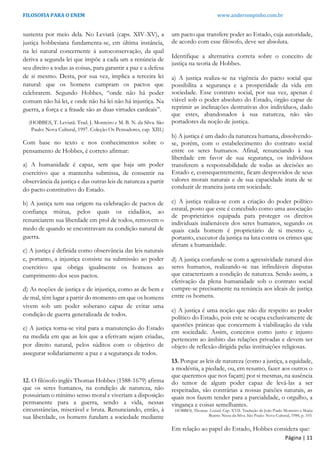 FILOSOFIA PARA O ENEM www.andersonpinho.com.br
Página | 11
sustenta por meio dela. No Leviatã (caps. XIV-XV), a
justiça hobbesiana fundamenta-se, em última instância,
na lei natural concernente à autoconservação, da qual
deriva a segunda lei que impõe a cada um a renúncia de
seu direito a todas as coisas, para garantir a paz e a defesa
de si mesmo. Desta, por sua vez, implica a terceira lei
natural: que os homens cumpram os pactos que
celebrarem. Segundo Hobbes, “onde não há poder
comum não há lei, e onde não há lei não há injustiça. Na
guerra, a força e a fraude são as duas virtudes cardeais”.
(HOBBES, T. Leviatã. Trad. J. Monteiro e M. B. N. da Silva. São
Paulo: Nova Cultural, 1997. Coleção Os Pensadores, cap. XIII.)
Com base no texto e nos conhecimentos sobre o
pensamento de Hobbes, é correto afirmar:
a) A humanidade é capaz, sem que haja um poder
coercitivo que a mantenha submissa, de consentir na
observância da justiça e das outras leis de natureza a partir
do pacto constitutivo do Estado.
b) A justiça tem sua origem na celebração de pactos de
confiança mútua, pelos quais os cidadãos, ao
renunciarem sua liberdade em prol de todos, removem o
medo de quando se encontravam na condição natural de
guerra.
c) A justiça é definida como observância das leis naturais
e, portanto, a injustiça consiste na submissão ao poder
coercitivo que obriga igualmente os homens ao
cumprimento dos seus pactos.
d) As noções de justiça e de injustiça, como as de bem e
de mal, têm lugar a partir do momento em que os homens
vivem sob um poder soberano capaz de evitar uma
condição de guerra generalizada de todos.
e) A justiça torna-se vital para a manutenção do Estado
na medida em que as leis que a efetivam sejam criadas,
por direito natural, pelos súditos com o objetivo de
assegurar solidariamente a paz e a segurança de todos.
12. O filósofo inglês Thomas Hobbes (1588-1679) afirma
que os seres humanos, na condição de natureza, não
possuiriam o mínimo senso moral e viveriam a disposição
permanente para a guerra, sendo a vida, nessas
circunstâncias, miserável e bruta. Renunciando, então, à
sua liberdade, os homens fundam a sociedade mediante
um pacto que transfere poder ao Estado, cuja autoridade,
de acordo com esse filósofo, deve ser absoluta.
Identifique a alternativa correta sobre o conceito de
justiça na teoria de Hobbes.
a) A justiça realiza-se na vigência do pacto social que
possibilita a segurança e a prosperidade da vida em
sociedade. Esse contrato social, por sua vez, apenas é
viável sob o poder absoluto do Estado, órgão capaz de
reprimir as inclinações destrutivas dos indivíduos, dado
que estes, abandonados à sua natureza, não são
portadores da noção de justiça.
b) A justiça é um dado da natureza humana, dissolvendo-
se, porém, com o estabelecimento do contrato social
entre os seres humanos. Afinal, renunciando à sua
liberdade em favor de sua segurança, os indivíduos
transferem a responsabilidade de todas as decisões ao
Estado e, consequentemente, ficam desprovidos de seus
valores morais naturais e de sua capacidade inata de se
conduzir de maneira justa em sociedade.
c) A justiça realiza-se com a criação do poder político
estatal, posto que este é concebido como uma associação
de proprietários equipada para proteger os direitos
individuais inalienáveis dos seres humanos, segundo os
quais cada homem é proprietário de si mesmo e,
portanto, executor da justiça na luta contra os crimes que
afetam a humanidade.
d) A justiça confunde-se com a agressividade natural dos
seres humanos, realizando-se nas infindáveis disputas
que caracterizam a condição de natureza. Sendo assim, a
efetivação da plena humanidade sob o contrato social
cumpre-se precisamente na renúncia aos ideais de justiça
entre os homens.
e) A justiça é uma noção que não diz respeito ao poder
político do Estado, pois este se ocupa exclusivamente de
questões práticas que concernem à viabilização da vida
em sociedade. Assim, conceitos como justo e injusto
pertencem ao âmbito das relações privadas e devem ser
objeto de reflexão dirigida pelas instituições religiosas.
13. Porque as leis de natureza (como a justiça, a equidade,
a modéstia, a piedade, ou, em resumo, fazer aos outros o
que queremos que nos façam) por si mesmas, na ausência
do temor de algum poder capaz de levá-las a ser
respeitadas, são contrárias a nossas paixões naturais, as
quais nos fazem tender para a parcialidade, o orgulho, a
vingança e coisas semelhantes.
HOBBES, Thomas. Leviatã. Cap. XVII. Tradução de João Paulo Monteiro e Maria
Beatriz Nizza da Silva. São Paulo: Nova Cultural, 1988, p. 103.
Em relação ao papel do Estado, Hobbes considera que:
 