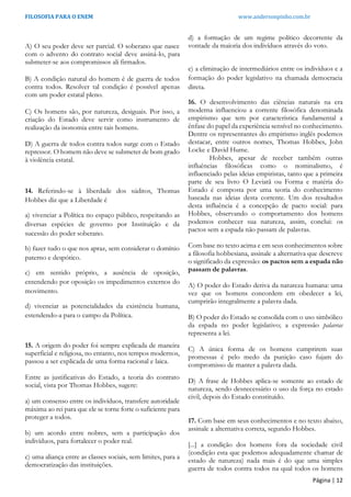FILOSOFIA PARA O ENEM www.andersonpinho.com.br
Página | 12
A) O seu poder deve ser parcial. O soberano que nasce
com o advento do contrato social deve assiná-lo, para
submeter-se aos compromissos ali firmados.
B) A condição natural do homem é de guerra de todos
contra todos. Resolver tal condição é possível apenas
com um poder estatal pleno.
C) Os homens são, por natureza, desiguais. Por isso, a
criação do Estado deve servir como instrumento de
realização da isonomia entre tais homens.
D) A guerra de todos contra todos surge com o Estado
repressor. O homem não deve se submeter de bom grado
à violência estatal.
14. Referindo-se à liberdade dos súditos, Thomas
Hobbes diz que a Liberdade é
a) vivenciar a Política no espaço público, respeitando as
diversas espécies de governo por Instituição e da
sucessão do poder soberano.
b) fazer tudo o que nos apraz, sem considerar o domínio
paterno e despótico.
c) em sentido próprio, a ausência de oposição,
entendendo por oposição os impedimentos externos do
movimento.
d) vivenciar as potencialidades da existência humana,
estendendo-a para o campo da Política.
15. A origem do poder foi sempre explicada de maneira
superficial e religiosa, no entanto, nos tempos modernos,
passou a ser explicada de uma forma racional e laica.
Entre as justificativas do Estado, a teoria do contrato
social, vista por Thomas Hobbes, sugere:
a) um consenso entre os indivíduos, transfere autoridade
máxima ao rei para que ele se torne forte o suficiente para
proteger a todos.
b) um acordo entre nobres, sem a participação dos
indivíduos, para fortalecer o poder real.
c) uma aliança entre as classes sociais, sem limites, para a
democratização das instituições.
d) a formação de um regime político decorrente da
vontade da maioria dos indivíduos através do voto.
e) a eliminação de intermediários entre os indivíduos e a
formação do poder legislativo na chamada democracia
direta.
16. O desenvolvimento das ciências naturais na era
moderna influenciou a corrente filosófica denominada
empirismo que tem por característica fundamental a
ênfase do papel da experiência sensível no conhecimento.
Dentre os representantes do empirismo inglês podemos
destacar, entre outros nomes, Thomas Hobbes, John
Locke e David Hume.
Hobbes, apesar de receber também outras
influências filosóficas como o nominalismo, é
influenciado pelas ideias empiristas, tanto que a primeira
parte de seu livro O Leviatã ou Forma e matéria do
Estado é composta por uma teoria do conhecimento
baseada nas ideias desta corrente. Um dos resultados
desta influência é a concepção de pacto social: para
Hobbes, observando o comportamento dos homens
podemos conhecer sua natureza, assim, conclui: os
pactos sem a espada não passam de palavras.
Com base no texto acima e em seus conhecimentos sobre
a filosofia hobbesiana, assinale a alternativa que descreve
o significado da expressão: os pactos sem a espada não
passam de palavras.
A) O poder do Estado deriva da natureza humana: uma
vez que os homens concordem em obedecer a lei,
cumprirão integralmente a palavra dada.
B) O poder do Estado se consolida com o uso simbólico
da espada no poder legislativo; a expressão palavras
representa a lei.
C) A única forma de os homens cumprirem suas
promessas é pelo medo da punição caso fujam do
compromisso de manter a palavra dada.
D) A frase de Hobbes aplica-se somente ao estado de
natureza, sendo desnecessário o uso da força no estado
civil, depois do Estado constituído.
17. Com base em seus conhecimentos e no texto abaixo,
assinale a alternativa correta, segundo Hobbes.
[...] a condição dos homens fora da sociedade civil
(condição esta que podemos adequadamente chamar de
estado de natureza) nada mais é do que uma simples
guerra de todos contra todos na qual todos os homens
 