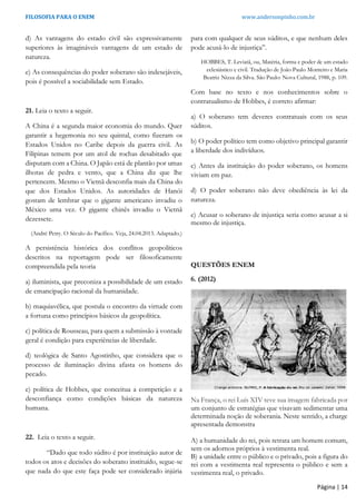 FILOSOFIA PARA O ENEM www.andersonpinho.com.br
Página | 14
d) As vantagens do estado civil são expressivamente
superiores às imagináveis vantagens de um estado de
natureza.
e) As consequências do poder soberano são indesejáveis,
pois é possível a sociabilidade sem Estado.
21. Leia o texto a seguir.
A China é a segunda maior economia do mundo. Quer
garantir a hegemonia no seu quintal, como fizeram os
Estados Unidos no Caribe depois da guerra civil. As
Filipinas temem por um atol de rochas desabitado que
disputam com a China. O Japão está de plantão por umas
ilhotas de pedra e vento, que a China diz que lhe
pertencem. Mesmo o Vietnã desconfia mais da China do
que dos Estados Unidos. As autoridades de Hanói
gostam de lembrar que o gigante americano invadiu o
México uma vez. O gigante chinês invadiu o Vietnã
dezessete.
(André Petry. O Século do Pacífico. Veja, 24.04.2013. Adaptado.)
A persistência histórica dos conflitos geopolíticos
descritos na reportagem pode ser filosoficamente
compreendida pela teoria
a) iluminista, que preconiza a possibilidade de um estado
de emancipação racional da humanidade.
b) maquiavélica, que postula o encontro da virtude com
a fortuna como princípios básicos da geopolítica.
c) política de Rousseau, para quem a submissão à vontade
geral é condição para experiências de liberdade.
d) teológica de Santo Agostinho, que considera que o
processo de iluminação divina afasta os homens do
pecado.
e) política de Hobbes, que conceitua a competição e a
desconfiança como condições básicas da natureza
humana.
22. Leia o texto a seguir.
“Dado que todo súdito é por instituição autor de
todos os atos e decisões do soberano instituído, segue-se
que nada do que este faça pode ser considerado injúria
para com qualquer de seus súditos, e que nenhum deles
pode acusá-lo de injustiça”.
HOBBES, T. Leviatã, ou, Matéria, forma e poder de um estado
eclesiástico e civil. Tradução de João Paulo Monteiro e Maria
Beatriz Nizza da Silva. São Paulo: Nova Cultural, 1988, p. 109.
Com base no texto e nos conhecimentos sobre o
contratualismo de Hobbes, é correto afirmar:
a) O soberano tem deveres contratuais com os seus
súditos.
b) O poder político tem como objetivo principal garantir
a liberdade dos indivíduos.
c) Antes da instituição do poder soberano, os homens
viviam em paz.
d) O poder soberano não deve obediência às lei da
natureza.
e) Acusar o soberano de injustiça seria como acusar a si
mesmo de injustiça.
QUESTÕES ENEM
6. (2012)
Na França, o rei Luís XIV teve sua imagem fabricada por
um conjunto de estratégias que visavam sedimentar uma
determinada noção de soberania. Neste sentido, a charge
apresentada demonstra
A) a humanidade do rei, pois retrata um homem comum,
sem os adornos próprios à vestimenta real.
B) a unidade entre o público e o privado, pois a figura do
rei com a vestimenta real representa o público e sem a
vestimenta real, o privado.
 