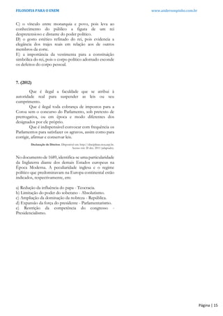 FILOSOFIA PARA O ENEM www.andersonpinho.com.br
Página | 15
C) o vínculo entre monarquia e povo, pois leva ao
conhecimento do público a figura de um rei
despretensioso e distante do poder político.
D) o gosto estético refinado do rei, pois evidencia a
elegância dos trajes reais em relação aos de outros
membros da corte.
E) a importância da vestimenta para a constituição
simbólica do rei, pois o corpo político adornado esconde
os defeitos do corpo pessoal.
7. (2012)
Que é ilegal a faculdade que se atribui à
autoridade real para suspender as leis ou seu
cumprimento.
Que é ilegal toda cobrança de impostos para a
Coroa sem o concurso do Parlamento, sob pretexto de
prerrogativa, ou em época e modo diferentes dos
designados por ele próprio.
Que é indispensável convocar com frequência os
Parlamentos para satisfazer os agravos, assim como para
corrigir, afirmar e conservar leis.
Declaração de Direitos. Disponível em: http://disciplinas.stoa.usp.br.
Acesso em: 20 dez. 2011 (adaptado).
No documento de 1689, identifica-se uma particularidade
da Inglaterra diante dos demais Estados europeus na
Época Moderna. A peculiaridade inglesa e o regime
político que predominavam na Europa continental estão
indicados, respectivamente, em:
a) Redução da influência do papa - Teocracia.
b) Limitação do poder do soberano - Absolutismo.
c) Ampliação da dominação da nobreza - República.
d) Expansão da força do presidente - Parlamentarismo.
e) Restrição da competência do congresso -
Presidencialismo.
 