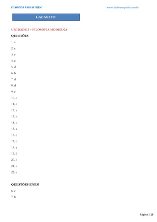 FILOSOFIA PARA O ENEM www.andersonpinho.com.br
Página | 16
GABARITO
UNIDADE 3 – FILOSOFIA MODERNA
QUESTÕES
1. a
2. c
3. e
4. e
5. d
6. b
7. d
8. d
9. e
10. c
11. d
12. a
13. b
14. c
15. a
16. c
17. b
18. a
19. d
20. d
21. e
22. e
QUESTÕES ENEM
6. e
7. b
 