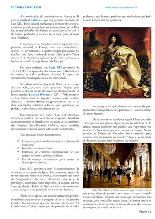 FILOSOFIA PARA O ENEM www.andersonpinho.com.br
Página | 2
A consolidação do absolutismo na França se dá
com o cardeal Rchelieu, que foi primeiro ministro de
Luís XIII. Esse cardeal enfraqueceu o poder dos nobres,
e atribuiu grande autoridade aos funcionários do rei. Para
ele, as necessidades do Estado estavam acima de tudo e
de todos, podendo o mesmo fazer tudo para alcançar
seus objetivos.
E realmente fez. Para desbancar a Espanha como
potência mundial, a França, num ato contraditório,
apoiou os protestantes, a quem sempre perseguiu, no
conflito que ficou conhecido como Guerra dos Trinta
Anos (1618-48). Na metade do século XVII a França se
tornou o Estado mais poderoso da Europa.
Foi essa potência que Luiz XIV governou de
1643 a 1715. Ele aprendeu direitinho com o Richelieu, e
se tornou o todo poderoso Rei-Sol. O ápice do
absolutismo monárquico se dá no seu reinado.
No plano teórico, depois de Bodin, e ao tempo
de Luiz XIV, apareceu outro pensador francês para
justificar o direito do rei de governar absolutamente. O
bispo católico Jacques Bossuet (1627 – 1704) escreveu
a obra Política tirada da Sagrada Escritura, onde também
defendeu o direito divino de governar do rei. O rei
deve obediência somente a Deus, que legitima o seu
poder, e todos devem obediência ao rei.
Para fortalecer seu poder, Luiz XIV diminuiu
influência política da aristocracia, enquanto fortalecia
economicamente o Estado com as ações de seu ministro
das finanças Jean-Baptiste Colbert, cujas medidas
mercantilistas ficaram conhecidas como colbertismo.
Tais medidas foram basicamente:
 O aperfeiçoamento do sistema de cobrança de
impostos;
 Incentivo às manufaturas;
 Estímulo ao comércio internacional de seus
artigos de luxo e produtos bélicos.
 Fortalecimento da marinha para entrar na
disputa por colônias;
Luiz XIV governou com o consentimento da
aristocracia e o apoio da Igreja. Os primeiros, apesar de
terem reduzida influência política, mantinham seu status
de “amiguinhos” do rei, e detinham uma série de
privilégios, como não pagar impostos. Já a Igreja, adorou
ver o rei abolir o Édito de Nantes e tornar o catolicismo
a única religião a ser praticada em território francês.
Além desse apoio, um grande marketing político
contribuiu para associar a imagem do rei à do próprio
Estado, fazendo com que ele mesmo afirmasse: “O
Estado sou eu”. A sensação que ele passa de ser o todo-
poderoso, um homem perfeito que simboliza o próprio
estado francês em sua grandeza.
Sua imagem foi cuidadosamente construída para
representar a magnificência, a perfeição e o caráter divino
do reino francês.
Ele ia morar em qualquer lugar? Claro que não.
Teria que ser um palácio digno se um rei sol. Luiz XIV,
então, manda construir um palácio que represente sua
realeza. E claro, tinha que ser o maior da Europa. Nesse
sentido, o Palácio de Versalhes foi construído para
mandar uma mensagem ao mundo: “Aqui é a casa/sede
do homem/estado mais poderoso do mundo”.
Mas Versalhes, e todo luxo em que viviam o rei e
sua corte, além de guerras constantes em que o estado
estava envolvido, tiveram um custo, que certamente não
era pago com o trabalho suado do rei. A bomba estava se
armando, e ela ia explodir na forma de uma das maiores
revoluções do mundo ocidental.
 
