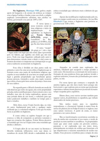 FILOSOFIA PARA O ENEM www.andersonpinho.com.br
Página | 3
Na Inglaterra, Henrique VIII ganhou amplo
apoio da burguesia e de setores da nobreza ao romper
com a Igreja Católica e fundar, como seu chefe, a religião
anglicana (essencialmente calvinista, mas católico na
forma), governando esse país de 1509 a 1547.
É nessa época e
nesse contexto social de
lutas religiosas e início de
implementação do
capitalismo na Inglaterra
que Tomás Morus
(1478-1535), amigo e
conselheiro do Rei,
publicou a UTOPIA, obra
que lhe deu fama imortal.
O temo “utopia”
(do grego ou = não e topos
= lugar) indica um lugar que não existe. Que é governada
pelo rei Ademo, que significa um chefe que não tem
povo. Todo esse jogo linguístico utilizado pelo autor é
para demonstrar a tensão entre o ideal e o real, como os
homens deveriam se comportar em contraposição ao que
estava realmente acontecendo na Inglaterra.
Essa obra é dividida em duas partes onde na
primeira o autor faz uma severa crítica à Inglaterra que se
formara como uma nação de intolerância religiosa, que
expulsa os seus cidadãos de seus lares no campo para dar
lugar a grandes propriedades que beneficiam apenas
poucas pessoas, tornando-a assim uma nação avarenta
que coloca a busca pelo lucro acima da justiça e bem estar
de seus súditos.
Na segunda parte o filósofo formula um modo de
vida ideal em que todos são iguais, não existe propriedade
privada, todos contribuem para o bem comum com o seu
trabalho, mas não de forma exploradora, apenas com
uma jornada diária de seis horas, o suficiente para que
todos pudessem trabalhar e também ter tempo para o
lazer e estudos.
Além disso, nessa Utopia haveria algo, na visão
do autor, fundamental para toda e qualquer nação
civilizada que é a tolerância religiosa. Coisa que há muito
havia se perdido na Inglaterra.
E como crítica ao espírito burguês em que a
avareza e a falta de compaixão ao próximo tomaram o
lugar nos corações dos ingleses, Tomás Morus descreve
a sociedade que vive na Utopia como uma sociedade que
abolira o dinheiro.
A Utopia além de ser um marco na literatura e
filosofia ocidental, influenciou com suas ideias os
socialistas do século XIX devido a radicalidade de sua
crítica à sociedade que valorizava mais o dinheiro do que
o humano.
Apesar das modificações implementadas pelo rei,
tanto no campo social como no econômico, foi sua filha
Elizabeth I que tornou a Inglaterra uma potência ao
governá-la de 1558 a 1603.
Atrasados na corrida para exploração das
américas, Elizabeth quis recuperar o tempo perdido a
todo custo. Ela incentivou a construção de navios para a
formação de uma poderosa frota que pudesse invadir e
explorar territórios, fossem eles já dominados por outros
países, ou não.
Foi nessa época que começou a ocupação da
américa inglesa, que não dava muito lucro porque não
havia muito o que explorar, pois as terras que produziam
especiarias e tinham metais preciosos já estavam há muito
tempo ocupadas pelos espanhóis.
Diante disso, esses navios serviam também para
saquear outros, de preferência os espanhóis, que vinham
abarrotados de metais preciosos.
Não tardou muito para os espanhóis
responderem, e a Invencível Armada (a maior frota de
navios do planeta) do rei Felipe II atacou os ingleses, mas
estes saíram vitoriosos. A partir de então, os mares
passaram a ter outros donos.
Mas as transformações econômicas ocorridas na
terra da rainha não ocorreram só nos mares, o modo de
produzir na terra também se modificou. As propriedades
rurais que antes eram usadas em proveito coletivo,
passaram a ser exploradas por um único dono,
principalmente na criação de ovelhas que forneciam a lã
que impulsionava a nascente manufatura de tecidos nas
cidades. Esse processo contribuiu para a criação de uma
 