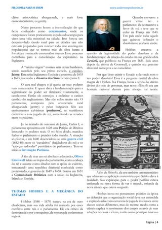 FILOSOFIA PARA O ENEM www.andersonpinho.com.br
Página | 4
classe aristocrática aburguesada, e mais forte
economicamente, os gentry.
Nesse processo houve a intensificação do que
ficou conhecido como cercamentos, onde os
camponeses foram praticamente expulsos do campo para
viver uma vida miserável na cidade. Isso forçou um
descontrolado êxodo rural para as cidades que não
estavam preparadas para receber todo esse contingente
populacional que se tornou mão de obra barata e
fortaleceu o mercado consumidor interno. Esse processo
contribuiu para a consolidação do capitalismo na
Inglaterra.
A “rainha virgem” morreu sem deixar herdeiros,
sendo sucedida pelo seu primo escocês, e católico,
Jaime. Este uniu Inglaterra e Escócia e governou de 1603
a 1625, iniciando a dinastia dos Stuart como Jaime I.
O cara mal chegou e já queria ter seus poderes
reais aumentados. E quem dava a fundamentação para a
legitimidade do poder ser ilimitado? Exatamente, o
catolicismo. Então ele começou a enfatizar o caráter
católico do anglicanismo. Mas não colou muito não. O
parlamento, composto pela aristocracia rural
aburguesada (gentry) e pelos burgueses fiéis aos
ensinamentos calvinistas (puritanos), se manifestou
contrário a essa jogada do rei, aumentando as tensões
entre os poderes.
Já no reinado do sucessor de Jaime, Carlos I, o
parlamento apresentou em 1628 uma Petição de Direitos
limitando os poderes reais. O rei ficou doido, mandou
fechar o parlamento e prender todo mundo. A situação
só piorou, e em 1640 desencadeou-se uma guerra civil
(1642-48) entre os “cavaleiros” (bajuladores do rei) e os
“cabeças redondas” partidários do parlamento. Tem-se
início a Revolução Puritana.
A fim de tirar um rei absolutista do poder, Oliver
Cromwell lidera as tropas do parlamento, corta a cabeça
do rei e assume como ditador com o apoio do exército,
instaurando uma republica ditatorial conhecida como
protetorado, e governa de 1649 a 1658. Forma em 1651
a Comunidade Britânica com a união da Inglaterra,
Irlanda e Escócia.
THOMAS HOBBES E A MECÂNICA DO
ESTADO
Hobbes (1588 – 1679) nasceu na era de ouro
elisabetana, mas sua vida adulta foi marcada por esses
conflitos entre reis e o parlamento. Ele era crítico da
democracia e por conseguinte, da monarquia parlamentar
inglesa.
Quando estourou a
guerra entre rei e
parlamento ele se manteve a
favor do rei, e teve que se
exilar na França em 1640.
Um país onde todo aquele
que quisesse defender o
absolutismo era bem vindo.
Hobbes encarou a
questão da legitimidade do poder absoluto e da
fundamentação da criação do estado em sua grande obra
Leviatã, que publicou na França em 1651, dois anos
depois da vitória de Cromwell, e quando seu governo
ditatorial começava a se consolidar.
Por que deve existir o Estado e de onde vem o
seu poder absoluto? Essa é a pergunta central da obra
magna de Hobbes. Na França, havia a teoria do direito
divino dos reis de governar, mas nosso filósofo era um
homem racional demais para abraçar tal teoria.
Além de filósofo, ele era também um matemático
que admirava a explicação matemática que Galileu dava à
realidade. Sua explicação para o poder político estava
embasada na nova forma de ver o mundo, oriunda da
nova ciência que estava surgindo.
Hobbes inova no pensamento político da época
ao defender que a organização social deve ser entendida
e explicada não como uma teia de jogo de interesses entre
classes sociais diferentes, mas do mesmo modo como a
ciência explica o movimento dos corpos através de suas
relações de causa e efeito, tendo como princípio básico o
 
