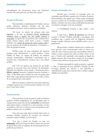 FILOSOFIA PARA O ENEM www.andersonpinho.com.br
Página | 5
entendimento do movimento como um fenômeno
natural. Filosofia, para ele, era física dos corpos.
Estado de Natureza
Para descobrir o fundamento do Estado e de seu
poder soberano, absoluto, Hobbes não faz uma
investigação histórica sobre as primeiras sociedades.
Tal como na ciência ele começa com uma
hipótese, a de que os homens viviam inicialmente
isolados, livres e iguais, em um estado anterior à
sociedade, no qual tudo era possível, não existiam leis e
muito menos justiça, onde havia a pura e simples
barbárie, um estado de guerra de todos contra todos a
que ele chamou de Estado de Natureza. O homem é o
lobo do próprio homem.
Hobbes parte de uma concepção de natureza
humana para fundamentar o poder político. Como
Galileu na física, no campo da política, ele também
começa contrariando Aristóteles, sustentando que o
homem não é naturalmente sociável, não é um animal
político.
Ele é um ser egoísta, que precisa de um poder
superior ao seu para frear seus instintos de destruição.
Segundo esse filósofo, nesse estado, o homem possuía o
direito natural (inerente à própria natureza humana) à
vida, e à liberdade, que consistia em usar seu poder para
fazer tudo o que quisesse para preservar sua vida, ou seja,
de se autogovernar como quiser.
Mas essa mesma vontade de autoconservação que
o impele à guerra, faz o homem querer também viver em
paz. O que fazer então?
Contrato Social
Para sair desse estado de guerra, onde os homens
podiam usufruir amplamente de sua liberdade para se
autogovernar, todos eles devem concordar em renunciar
parte desse poder, e transferi-lo a outro homem, ou uma
assembleia, a fim de se criar um ente todo poderoso que
pudesse acabar com os conflitos.
Esse ente que surge desse contrato feito entre os
homens, Hobbes chamou de Leviatã, um monstro
marinho citado na bíblia, no livro de Jó.
Veja que o poder do Estado, ou seja, sua
soberania, advém não mais do direito divino do rei, mas
do pacto feito entre os cidadãos de renunciar parte do seu
poder de governar-se.
Estado e Sociedade civil
Perceba que o homem só consegue viver em
sociedade, para Hobbes, quando cria o Estado. Portanto,
diferentemente dos gregos que viviam numa instituição
que era o reflexo do seu instinto natural de sociabilidade
(pólis), o Estado é um ente criado artificialmente para que
os homens consigam viver em sociedade.
A sociabilidade humana é algo criado e não
natural.
E qual seria a forma de governo que deveria
assumir o Estado? Hobbes defendia a monarquia. Ele
acreditava que a guerra civil na Inglaterra aconteceu
porque o poder soberano estava dividido entre o rei e o
parlamento.
Dessa forma, a melhor maneira de se manter um
bom governo seria concentrando todas as forças nas
mãos de uma só pessoa, para que essa pudesse manter a
ordem e evitar a guerra por meio da força. Não é à toa
que o Estado está segurando uma espada na figura da
página anterior. Por causa disso, muitos de seus amigos
o viram como defensor do governo de Cromwell.
A função principal do estado, portanto, é garantir
a vida e a segurança de seus cidadãos. Quando ele não
consegue garantir tais direitos a um indivíduo, a
subordinação acaba, mas somente entre o estado e aquele
cidadão em específico.
 