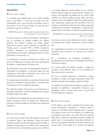FILOSOFIA PARA O ENEM www.andersonpinho.com.br
Página | 6
QUESTÕES
01. Leia o texto a seguir.
“...o príncipe, que trabalha para o seu Estado, trabalha
para os seus filhos, e o amor que tem pelo seu reino,
confundindo com o que tem pela sua família, torna-se-
lhe natural... O rei vê de mais longe e de mais alto; deve
acreditar-se que ele vê melhor...”
(BOSSUET, Jacques de. Política tirada da sagrada escritura. Livro
II, 10ª proposição e Livro VI, artigo 1º)
O trecho anterior se refere ao absolutismo monárquico,
que se constituiu no próprio modelo dos regimes
políticos dos Estados europeus do antigo regime.
Apresentou variáveis locais conforme se expandia na
Europa, entre os séculos XVI e XVIII. Entretanto,
podemos identificar no absolutismo monárquico
características comuns que o distinguiam, dentre as quais
destacamos corretamente a (s)
A) unificações de diversas atribuições de Estado e de
governo na figura dos monarcas, tais como a prerrogativa
de legislar e a administração da justiça real.
B) substituição de um tipo de administração baseada na
distribuição de privilégios e concessões régias por uma
organização burocrática profissional que atuava em
atividades desvinculadas do Estado.
C) implementação de práticas econômicas liberais como
forma de consolidar a aliança política e econômica dos
reis absolutos com as burguesias nacionais.
D) submissão política dos governos reais absolutistas à
hierarquia eclesiástica, conforme definido pela doutrina
do Direito Divino dos Reis.
E) definição da autoridade dos monarcas absolutos e seus
limites de poder, através da atuação dos parlamentos
nacionais constitucionalistas, controlados por segmentos
burgueses.
02. Leia o texto a seguir.
[...] O rei fora um aliado forte das cidades na luta contra
os senhores. Tudo o que reduzisse a força dos barões
fortalecia o poder real. Em recompensa pela sua ajuda, os
cidadãos estavam prontos a auxiliá-lo com empréstimos
em dinheiro. Isso era importante, porque com o dinheiro
o rei podia dispensar a ajuda militar de seus vassalos.
Podia contratar e pagar um exército pronto, sempre a seu
serviço, sem depender da lealdade de um senhor. Seria
também um exército melhor, porque tinha uma única
ocupação: lutar. Os soldados feudais não tinham preparo,
nem organização regular que lhes permitisse atuar em
conjunto, com harmonia. Por isso, um exército pago para
combater, bem treinado e disciplinado, e sempre pronto
quando dele se necessitava, constituía um grande avanço.
(HUBERMAN, L. História da riqueza do homem. Rio de Janeiro:
Zahar, 1977. p. 80-81.)
Com base no texto e nos conhecimentos sobre o período
da formação dos Estados Nacionais, é correto afirmar
que
A) a organização de exércitos sob o comando do rei não
contribuiu para o processo de formação dos Estados
Nacionais.
B) a decadência da burguesia possibilitou o
fortalecimento do poder real e a constituição dos Estados
Nacionais europeus.
C) a teoria política do período sacralizou a figura do
monarca, já que afirmava serem os reis escolhidos por
Deus para exercer o governo.
D) com os Estados Nacionais constituídos, a Igreja
continuou a ocupar um espaço importante dentro dos
reinados, baseada na autoridade suprema do Papa.
E) a política econômica das monarquias europeias estava
apoiada no capitalismo monopolista financeiro, que
possibilitou lucros vultosos bem como um processo
neocolonialista de conquista.
03. Leia o texto a seguir.
O fim último, causa final e desígnio dos homens (que
amam naturalmente a liberdade e o domínio sobre os
outros), ao introduzir aquela restrição sobre si mesmos
sob a qual os vemos viver nos Estados, é o cuidado com
sua própria conservação e com uma vida mais satisfeita.
Quer dizer, o desejo de sair daquela miséria condição de
guerra que é a consequência necessária (conforme se
mostrou) das paixões naturais dos homens, quando não
há um poder visível capaz de os manter em respeito,
 