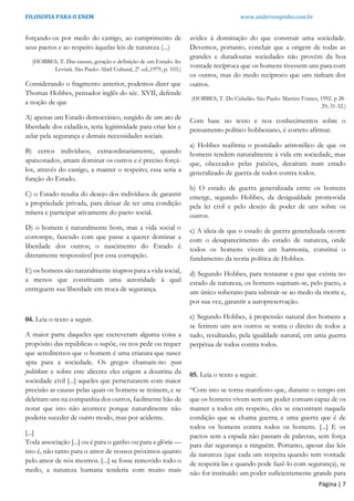 FILOSOFIA PARA O ENEM www.andersonpinho.com.br
Página | 7
forçando-os por medo do castigo, ao cumprimento de
seus pactos e ao respeito àquelas leis de natureza (...)
(HOBBES, T. Das causas, geração e definição de um Estado. In:
Leviatã. São Paulo: Abril Cultural, 2ª. ed.,1979, p. 103.)
Considerando o fragmento anterior, podemos dizer que
Thomas Hobbes, pensador inglês do séc. XVII, defende
a noção de que
A) apenas um Estado democrático, surgido de um ato de
liberdade dos cidadãos, teria legitimidade para criar leis e
zelar pela segurança e demais necessidades sociais.
B) certos indivíduos, extraordinariamente, quando
apaixonados, amam dominar os outros e é preciso forçá-
los, através do castigo, a manter o respeito; essa seria a
função do Estado.
C) o Estado resulta do desejo dos indivíduos de garantir
a propriedade privada, para deixar de ter uma condição
mísera e participar ativamente do pacto social.
D) o homem é naturalmente bom, mas a vida social o
corrompe, fazendo com que passe a querer dominar a
liberdade dos outros; o nascimento do Estado é
diretamente responsável por essa corrupção.
E) os homens são naturalmente inaptos para a vida social,
a menos que constituam uma autoridade à qual
entreguem sua liberdade em troca de segurança.
04. Leia o texto a seguir.
A maior parte daqueles que escreveram alguma coisa a
propósito das repúblicas o supõe, ou nos pede ou requer
que acreditemos que o homem é uma criatura que nasce
apta para a sociedade. Os gregos chamam-no zoon
politikon: e sobre este alicerce eles erigem a doutrina da
sociedade civil [...] aqueles que perscrutarem com maior
precisão as causas pelas quais os homens se reúnem, e se
deleitam uns na companhia dos outros, facilmente hão de
notar que isto não acontece porque naturalmente não
poderia suceder de outro modo, mas por acidente.
[...]
Toda associação [...] ou é para o ganho ou para a glória —
isto é, não tanto para o amor de nossos próximos quanto
pelo amor de nós mesmos. [...] se fosse removido todo o
medo, a natureza humana tenderia com muito mais
avidez à dominação do que construir uma sociedade.
Devemos, portanto, concluir que a origem de todas as
grandes e duradouras sociedades não provém da boa
vontade recíproca que os homens tivessem uns para com
os outros, mas do medo recíproco que uns tinham dos
outros.
(HOBBES, T. Do Cidadão. São Paulo: Martins Fontes, 1992. p 28-
29; 31-32.)
Com base no texto e nos conhecimentos sobre o
pensamento político hobbesiano, é correto afirmar.
a) Hobbes reafirma o postulado aristotélico de que os
homens tendem naturalmente à vida em sociedade, mas
que, obcecados pelas paixões, decaíram num estado
generalizado de guerra de todos contra todos.
b) O estado de guerra generalizada entre os homens
emerge, segundo Hobbes, da desigualdade promovida
pela lei civil e pelo desejo de poder de uns sobre os
outros.
c) A ideia de que o estado de guerra generalizada ocorre
com o desaparecimento do estado de natureza, onde
todos os homens vivem em harmonia, constitui o
fundamento da teoria política de Hobbes.
d) Segundo Hobbes, para restaurar a paz que existia no
estado de natureza, os homens sujeitam-se, pelo pacto, a
um único soberano para subtrair-se ao medo da morte e,
por sua vez, garantir a autopreservação.
e) Segundo Hobbes, à propensão natural dos homens a
se ferirem uns aos outros se soma o direito de todos a
tudo, resultando, pela igualdade natural, em uma guerra
perpétua de todos contra todos.
05. Leia o texto a seguir.
“Com isto se torna manifesto que, durante o tempo em
que os homens vivem sem um poder comum capaz de os
manter a todos em respeito, eles se encontram naquela
condição que se chama guerra; e uma guerra que é de
todos os homens contra todos os homens. [...] E os
pactos sem a espada não passam de palavras, sem força
para dar segurança a ninguém. Portanto, apesar das leis
da natureza (que cada um respeita quando tem vontade
de respeitá-las e quando pode fazê-lo com segurança), se
não for instituído um poder suficientemente grande para
 