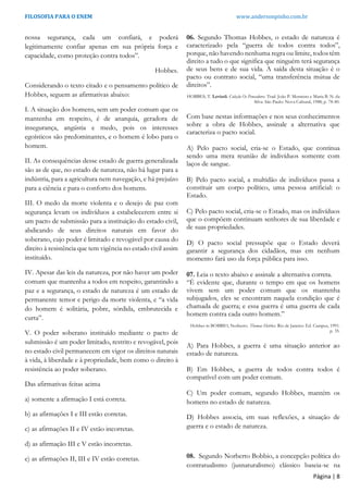 FILOSOFIA PARA O ENEM www.andersonpinho.com.br
Página | 8
nossa segurança, cada um confiará, e poderá
legitimamente confiar apenas em sua própria força e
capacidade, como proteção contra todos”.
Hobbes.
Considerando o texto citado e o pensamento político de
Hobbes, seguem as afirmativas abaixo:
I. A situação dos homens, sem um poder comum que os
mantenha em respeito, é de anarquia, geradora de
insegurança, angústia e medo, pois os interesses
egoísticos são predominantes, e o homem é lobo para o
homem.
II. As consequências desse estado de guerra generalizada
são as de que, no estado de natureza, não há lugar para a
indústria, para a agricultura nem navegação, e há prejuízo
para a ciência e para o conforto dos homens.
III. O medo da morte violenta e o desejo de paz com
segurança levam os indivíduos a estabelecerem entre si
um pacto de submissão para a instituição do estado civil,
abdicando de seus direitos naturais em favor do
soberano, cujo poder é limitado e revogável por causa do
direito à resistência que tem vigência no estado civil assim
instituído.
IV. Apesar das leis da natureza, por não haver um poder
comum que mantenha a todos em respeito, garantindo a
paz e a segurança, o estado de natureza é um estado de
permanente temor e perigo da morte violenta, e “a vida
do homem é solitária, pobre, sórdida, embrutecida e
curta”.
V. O poder soberano instituído mediante o pacto de
submissão é um poder limitado, restrito e revogável, pois
no estado civil permanecem em vigor os direitos naturais
à vida, à liberdade e à propriedade, bem como o direito à
resistência ao poder soberano.
Das afirmativas feitas acima
a) somente a afirmação I está correta.
b) as afirmações I e III estão corretas.
c) as afirmações II e IV estão incorretas.
d) as afirmação III e V estão incorretas.
e) as afirmações II, III e IV estão corretas.
06. Segundo Thomas Hobbes, o estado de natureza é
caracterizado pela “guerra de todos contra todos”,
porque, não havendo nenhuma regra ou limite, todos têm
direito a tudo o que significa que ninguém terá segurança
de seus bens e de sua vida. A saída desta situação é o
pacto ou contrato social, “uma transferência mútua de
direitos”.
HOBBES, T. Leviatã. Coleção Os Pensadores. Trad. João P. Monteiro e Maria B. N. da
Silva. São Paulo: Nova Cultural, 1988, p. 78-80.
Com base nestas informações e nos seus conhecimentos
sobre a obra de Hobbes, assinale a alternativa que
caracteriza o pacto social.
A) Pelo pacto social, cria-se o Estado, que continua
sendo uma mera reunião de indivíduos somente com
laços de sangue.
B) Pelo pacto social, a multidão de indivíduos passa a
constituir um corpo político, uma pessoa artificial: o
Estado.
C) Pelo pacto social, cria-se o Estado, mas os indivíduos
que o compõem continuam senhores de sua liberdade e
de suas propriedades.
D) O pacto social pressupõe que o Estado deverá
garantir a segurança dos cidadãos, mas em nenhum
momento fará uso da força pública para isso.
07. Leia o texto abaixo e assinale a alternativa correta.
“É evidente que, durante o tempo em que os homens
vivem sem um poder comum que os mantenha
subjugados, eles se encontram naquela condição que é
chamada de guerra; e essa guerra é uma guerra de cada
homem contra cada outro homem.”
Hobbes in BOBBIO, Norberto. Thomas Hobbes. Rio de Janeiro: Ed. Campus, 1991.
p. 35.
A) Para Hobbes, a guerra é uma situação anterior ao
estado de natureza.
B) Em Hobbes, a guerra de todos contra todos é
compatível com um poder comum.
C) Um poder comum, segundo Hobbes, mantém os
homens no estado de natureza.
D) Hobbes associa, em suas reflexões, a situação de
guerra e o estado de natureza.
08. Segundo Norberto Bobbio, a concepção política do
contratualismo (jusnaturalismo) clássico baseia-se na
 