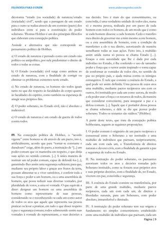 FILOSOFIA PARA O ENEM www.andersonpinho.com.br
Página | 9
dicotomia “estado (ou sociedade) de natureza/estado
(sociedade) civil”, sendo que a passagem de um estado
para o outro se realiza através de um contrato (pacto) dos
indivíduos entre si para a constituição do poder
soberano. Thomas Hobbes é um dos principais filósofos
que elaboram esta concepção política.
Assinale a alternativa que não corresponde ao
pensamento político de Hobbes.
a) O estado de natureza é pensado como um estado não
político ou antipolítico, por nele predominar o direito de
todos a todas as coisas.
b) O Estado (sociedade) civil surge como antítese ao
estado de natureza, com a finalidade de corrigir ou
eliminar os problemas existentes neste estado.
c) No estado de natureza, os homens são todos iguais
tanto no que diz respeito às faculdades do corpo quanto
às faculdades do espírito, como também na esperança de
atingir seus próprios fins.
d) O poder soberano, no Estado civil, não é absoluto e
inalienável.
e) O estado de natureza é um estado de guerra de todos
contra todos.
09. Na concepção política de Hobbes, o “acordo
vigente” entre homens se dá através de um pacto, isto é,
artificialmente, acordo que para “tornar-se constante e
duradouro” exige, além do pacto, a instituição de “[...] um
poder comum que os mantenha em respeito, e que dirija
suas ações no sentido comum. [...] A única maneira de
instituir um tal poder comum, capaz de defendê-los [...],
garantindo-lhes assim uma segurança suficiente para que,
mediante seu próprio labor e graças aos frutos da terra,
possam alimentar-se e viver satisfeitos, é conferir toda a
sua força e poder a um homem, ou a uma assembleia de
homens, que possa reduzir suas diversas vontades, por
pluralidade de votos, a uma só vontade. O que equivale a
dizer: designar um homem ou uma assembleia de
homens como representante de suas pessoas,
considerando-se e reconhecendo-se cada um como autor
de todos os atos que aquele que representa sua pessoa
praticar ou levar a praticar, em tudo o que disser respeito
à paz e segurança comuns; todos submetendo assim suas
vontades à vontade do representante, e suas decisões a
sua decisão. Isto é mais do que consentimento, ou
concórdia, é uma verdadeira unidade de todos eles, numa
só e mesma pessoa, realizada por um pacto de cada
homem com todos os homens, de um modo que é como
se cada homem dissesse a cada homem: Cedo e transfiro
meu direito de governar-me a mim mesmo a este homem,
ou a esta assembleia de homens, com a condição de
transferires a ele o teu direito, autorizando de maneira
semelhante todas as suas ações. Feito isto, à multidão
assim unida numa só pessoa se chama Estado […].
Graças a esta autoridade que lhe é dada por cada
indivíduo no Estado, é-lhe conferido o uso de tamanho
poder e força que o terror assim inspirado o torna capaz
de conformar as vontades de todos eles, no sentido da
paz no próprio país, e ajuda mútua contra os inimigos
estrangeiros. É nele que consiste a essência do Estado, a
qual pode ser assim definida: Uma pessoa de cujos atos
uma multidão, mediante pactos recíprocos uns com os
outros, foi instituída por cada um como autora, de modo
a ela poder usar a força e os recursos de todos, da maneira
que considerar conveniente, para assegurar a paz e a
defesa comum. [...] Àquele que é portador dessa pessoa
se chama soberano, e dele se diz que possui poder
soberano. Todos os restantes são súditos.”(Hobbes)
A partir deste texto, que trata da concepção política
hobbesiana, seguem as seguintes proposições:
I. O poder comum é originário de um pacto recíproco e
consensual entre o Soberano a ser instituído e uma
multidão de indivíduos que pactuam, reciprocamente,
cada um com cada um, a Transferência de direitos
naturais e deveres civis, com a finalidade de garantir a paz
e segurança de todos no Estado.
II. Na instituição do poder soberano, os pactuantes
autorizam todos os atos e decisões tomadas pelo
Soberano instituído, como se fossem seus próprios atos
e suas próprias decisões, com a finalidade de, no Estado,
viverem em paz, concórdia e segurança.
III. A essência do Estado consiste na transferência, por
parte de uma grande multidão, mediante pactos
recíprocos, cada um com cada um, de direitos e
liberdades naturais, para um Soberano, com poder
absoluto, intransferível e ilimitado.
IV. A instituição do poder soberano tem sua origem e
fundamento no simples consentimento estabelecido
entre uma multidão de indivíduos que pactuam, cada um
 