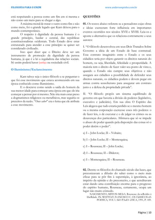 FILOSOFIA PARA O ENEM www.andersonpinho.com.br
está respeitando a pessoa como um fim em si mesma e
não como um meio para se chegar a algo.
A máxima moral de tratar o outro como fim e não
como meio, foi o grande legado que Kant deixou para o
mundo contemporâneo.
O respeito à dignidade da pessoa humana é o
grande princípio, basilar e central, das repúblicas
constitucionalistas ocidentais. Todo Estado deve estar
estruturado para atender a esse princípio se quiser ser
considerado civilizado.
Isso quer dizer que o Direito deve ser um
instrumento de promoção da dignidade da pessoa
humana, já que é a lei a reguladora das relações sociais.
Só assim poderá haver justiça na sociedade civil.
O Iluminismo/Esclarecimento
Kant talvez seja o único filósofo a se perguntar o
que foi esse movimento que estava acontecendo em sua
época conhecido como Iluminismo.
E o descreve como sendo a saída do homem da
sua menor idade para começar uma época em que ele iria
começar a pensar por si mesmo. Não iria mais estar preso
a dogmatismos religiosos ou metafísicos, mas seguiria os
preceitos da razão. “Ouse saber” era o lema que ele atribuía
a esse movimento.
QUESTÕES
01. Os textos abaixo referem-se a pensadores cujas obras
e ideias exerceram forte influência em importantes
eventos ocorridos nos séculos XVII e XVIII. Leia-os e
aponte a alternativa que os relaciona corretamente a seus
autores:
I. “O filósofo desenvolveu em seus Dois Tratados Sobre
Governo a ideia de um Estado de base contratual.
Esse contrato imaginário entre o Estado e os seus
cidadãos teria por objeto garantir os direitos naturais do
homem, ou seja, liberdade, felicidade e prosperidade. A
maioria tem o direito de fazer valer seu ponto de vista e,
quando o Estado não cumpre seus objetivos e não
assegura aos cidadãos a possibilidade de defender seus
direitos naturais, os cidadãos podem e devem pegar em
armas contra seusoberano para assegurar um contrato
justo e a defesa da propriedade privada”.
II. “O filósofo propôs um sistema equilibrado de
governo em que haveria a divisão de poderes (legislativo,
executivo e judiciário). Em sua obra O Espírito das
Leis alegava que tudo estaria perdido se o mesmo homem
ou a mesma corporação exercesse esses três poderes: o
de fazer leis, o de executar e o de julgar os crimes ou as
desavenças dos particulares. Afirmava que só se impede
o abuso do poder quando pela disposição das coisas só o
poder detém o poder”.
a) I – John Locke; II – Voltaire;
b) I – John Locke; II – Montesquieu;
c) I – Rousseau; II – John Locke;
d) I – Rousseau; II – Diderot;
e) I – Montesquieu; II – Rousseau.
02. Dentre os filósofos do chamado século das luzes, que
preconizavam a difusão do saber como o meio mais
eficaz para se pôr fim à superstição, à ignorância, ao
império da opinião e do preconceito, e que acreditavam
estar dando uma contribuição enorme para o progresso
do espírito humano, Rousseau, certamente, ocupa um
lugar não muito cômodo.
NASCIMENTO, MIlTON MEIrA. Rousseau: da seRvidão à
libeRdade. IN. WEFFOrT, FrANCISCO C. OS CláSSICOS dA
POlíTICA, VOl. 1. SãO PAulO: áTICA, 1991, P. 189.
Página | 10
 