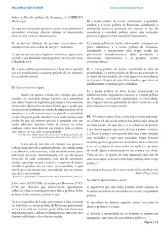 FILOSOFIA PARA O ENEM www.andersonpinho.com.br
Sobre a filosofia política de Rousseau, é CORRETO
afirmar que
A) uma vez instaurado governo como corpo submisso à
autoridade soberana, ulterior esforço de manutenção
deste estado torna-se desnecessário.
B) as formas clássicas de governo aristocrático são
incompatíveis com a ideia de um povo soberano.
C) apenas por um pacto legítimo os homens, após terem
perdido a sua liberdade natural, podem receber, em troca,
a liberdade civil.
D) a ação política/governamental é boa em si quando
leva em consideração a natureza própria do ser humano,
da sua índole natural.
03. Leia os textos a seguir.
Sendo ele apenas a fusão dos poderes que cada
membro da sociedade delega à pessoa ou à assembleia
que tem a função do legislador, permanece forçosamente
circunscrito dentro dos mesmos limites que o poder que
essas pessoas detinham no estado de natureza antes de se
associarem e a ele renunciarem em prol da comunidade
social. Ninguém pode transferir para outra pessoa mais
poder do que ele mesmo possui; e ninguém tem um
poder arbitrário absoluto sobre si mesmo ou sobre
qualquer outro para destruir sua própria vida ou privar
um terceiro de sua vida ou propriedade.
LOCKE, John. Segundo tratado sobre o governo civil. 4. ed. Bragança Paulista: Ed.
Universitária São Francisco; Petrópolis: Vozes, 2006, p. 163.
Cada um de nós põe em comum sua pessoa e
todo o seu poder sob a suprema direção da vontade geral;
e recebemos, coletivamente, cada membro como parte
indivisível do todo. Imediatamente, em vez da pessoa
particular de cada contratante, esse ato de associação
produz um corpo moral e coletivo composto de tantos
membros quantos são os votos da assembleia, o qual
recebe, por esse mesmo ato, sua unidade, seu eu comum,
sua vida e sua vontade.
ROUSSEAU, Jean-Jacques. O contrato social. São Paulo: Martins Fontes, 2006, p. 22.
John Locke (1632-1704) e Jean-Jacques Rousseau (1712-
1778) são filósofos que desenvolvem significativas
reflexões sobre as articulações entre ética e política. Sobre
as teses desses autores, conclui-se que:
A) a teoria política de Locke, priorizando a ética centrada
no indivíduo, e a teoria política de Rousseau, priorizando
a ética centrada na vontade geral, oferecem elementos
importantes para o debate contemporâneo em torno dos
direitos individuais e dos direitos sociais.
B) a teoria política de Locke, valorizando a igualdade
jurídica, e a teoria política de Rousseau, valorizando a
civilização moderna, possuem em comum o fato de
considerar a sociedade política como uma realização
prevista na própria ética natural da humanidade.
C) a teoria política de Locke, valorizando o autogoverno
pelos indivíduos, e a teoria política de Rousseau,
valorizando o autogoverno pelo corpo social, são
plenamente complementares, delas resultando a
democracia representativa e as políticas sociais
contemporâneas.
D) a teoria política de Locke, ressaltando o valor da
propriedade, e a teoria política de Rousseau, centrada no
eu comum da humanidade, são convergentes ao reconhecer
no Estado a fixação de uma ética absoluta, que deve ser
pacificamente assimilada pelos cidadãos.
E) a teoria política de John Locke, concebendo os
indivíduos como legisladores naturais, e a teoria política
de Rousseau, concedendo legitimidade à coletividade,
são, respectivamente, partidárias do relativismo ético e da
ética fundada em noções cristãs.
04. “O homem nasce livre, e por toda a parte encontra-
se a ferros. O que se crê senhor dos demais não deixa de
ser mais escravo do que eles. (...) A ordem social, porém,
é um direito sagrado que serve de base a todos os outros.
(...) Haverá sempre uma grande diferença entre subjugar
uma multidão e reger uma sociedade. Sejam homens
isolados, quantos possam ser submetidos sucessivamente
a um só, e não verei nisso senão um senhor e escravos,
de modo algum considerando-os um povo e seu chefe.
Trata-se, caso se queira, de uma agregação, mas não de
uma associação; nela não existe bem público, nem corpo
político.”
(Jean-Jacques Rousseau, Do Contrato Social. [1762]. São Paulo: Ed.
Abril, 1973, p. 28,36.)
No trecho apresentado, o autor
a) argumenta que um corpo político existe quando os
homens encontram-se associados em estado de igualdade
política.
b) reconhece os direitos sagrados como base para os
direitos políticos e sociais.
c) defende a necessidade de os homens se unirem em
agregações, em busca de seus direitos políticos.
Página | 11
 