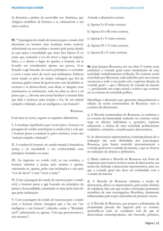 FILOSOFIA PARA O ENEM www.andersonpinho.com.br
d) denuncia a prática da escravidão nas Américas, que
obrigava multidões de homens a se submeterem a um
único senhor.
05. “A passagem do estado de natureza para o estado civil
determina no homem uma mudança muito notável,
substituindo na sua conduta o instinto pela justiça dando
às suas ações a moralidade que antes lhes faltava. É só
então que, tomando a voz do dever o lugar do impulso
físico, e o direito o lugar do apetite, o homem, até aí
levando em consideração apenas sua pessoa, vê-se
forçado a agir baseado em outros princípios e a consultar
e ouvir a razão antes de ouvir suas inclinações. Embora
nesse estado se prive de muitas vantagens que frui da
natureza, ganha outras de igual monta: suas faculdades se
exercem e se desenvolvem, suas ideias se alargam, seus
sentimentos se enobrecem, toda sua alma se eleva a tal
ponto que (...) deveria sem cessar bendizer o instante feliz
que dela o arrancou para sempre e fez, de um animal
estúpido e limitado, um ser inteligente e um homem”.
Rousseau.
Com base no texto, seguem as seguintes afirmativas:
I. A mudança significativa que ocorre para o homem, na
passagem do estado natural para o estado civil, é a de que
o homem passa a conduzir-se pelos instintos, como um
“animal estúpido e limitado”.
II. A conduta do homem, no estado natural, é baseada na
justiça e na moralidade e em conformidade com
princípios fundados na razão.
III. Ao ingressar no estado civil, na sua conduta, o
homem substitui a justiça pelo instinto e apetite,
orientando-se, apenas, pelas suas inclinações e não pela
“voz do dever” e sem “ouvir a razão”.
IV. Com a passagem do estado de natureza para o estado
civil, o homem passa a agir baseado em princípios da
justiça e da moralidade, orientando-se antes pela razão do
que pelas inclinações.
V. Com a passagem do estado de natureza para o estado
civil, o homem obtém vantagens que o faz um “ser
inteligente e um homem”, obtendo, assim a “liberdade
civil”, submetendo-se, apenas, “à lei que prescrevemos a
nós mesmos”.
Assinale a alternativa correta.
a) Apenas I e II estão corretas.
b) Apenas II e III estão corretas.
c) Apenas I e V estão corretas.
d) Apenas IV e V estão corretas.
e) Apenas II e V estão corretas.
06. Jean-Jacques Rousseau, em sua obra O contrato social,
estabelece a vontade geral como fundamento de uma
sociedade verdadeiramente civilizada. No contrato social
concebido por Rousseau, cada indivíduo põe em comum
sua pessoa e todo o seu poder sob a suprema direção da
vontade geral — que é diferente da vontade da maioria
—, produzindo um corpo moral e coletivo que consiste
no eu comum da sociedade política.
Identifique a alternativa que apresenta adequadamente a
relação da teoria contratualista de Rousseau com o
conceito de democracia.
a) A filosofia contratualista de Rousseau, ao enfatizar o
eu comum da humanidade realizado no contrato social,
nega os direitos individuais e, portanto, expressa
claramente a defesa de uma sociedade politicamente
totalitária e refratária a manifestações democráticas.
b) As democracias representativas contemporâneas são a
realização das teses defendidas por Jean-Jacques
Rousseau, pois fazem coincidir necessariamente a
vontade geral com a vontade da maioria, o que se observa
na realização de eleições e plebiscitos.
c) Muito embora a filosofia de Rousseau seja fonte de
inspiração para muitos teóricos atuais da democracia, sua
teoria não defende a democracia representativa, uma vez
que a vontade geral não deve ser confundida com a
vontade da maioria.
d) A filosofia de Rousseau substitui a noção de
democracia, direta ou representativa, pela noção abstrata
de cidadania, fato este que revela a orientação puramente
metafísica de suas investigações filosóficas, claramente
influenciadas pela noção aristotélica de primeiro motor.
e) A filosofia de Rousseau, por propor a substituição da
propriedade privada das riquezas pelo eu comum,
assemelha-se mais ao socialismo real do que às
democracias contemporâneas, não havendo, portanto,
Página | 12
 