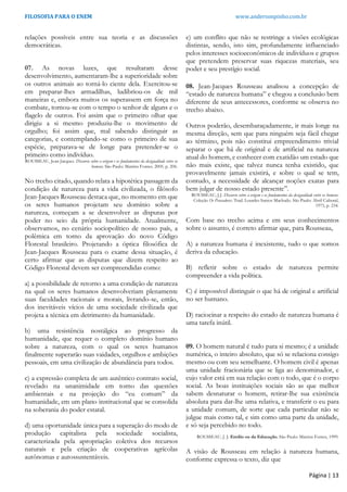 FILOSOFIA PARA O ENEM www.andersonpinho.com.br
relações possíveis entre sua teoria e as discussões
democráticas.
07. As novas luzes, que resultaram desse
desenvolvimento, aumentaram-lhe a superioridade sobre
os outros animais ao torná-lo ciente dela. Exercitou-se
em preparar-lhes armadilhas, ludibriou-os de mil
maneiras e, embora muitos os superassem em força no
combate, tornou-se com o tempo o senhor de alguns e o
flagelo de outros. Foi assim que o primeiro olhar que
dirigiu a si mesmo produziu-lhe o movimento de
orgulho; foi assim que, mal sabendo distinguir as
categorias, e contemplando-se como o primeiro de sua
espécie, preparava-se de longe para pretender-se o
primeiro como indivíduo.
ROUSSEAU, Jean-Jacques. Discurso sobre a origem e os fundamentos da desigualdade entre os
homens. São Paulo: Martins Fontes. 2005. p. 206.
No trecho citado, quando relata a hipotética passagem da
condição de natureza para a vida civilizada, o filósofo
Jean-Jacques Rousseau destaca que, no momento em que
os seres humanos projetam seu domínio sobre a
natureza, começam a se desenvolver as disputas por
poder no seio da própria humanidade. Atualmente,
observamos, no cenário sociopolítico de nosso país, a
polêmica em torno da aprovação do novo Código
Florestal brasileiro. Projetando a óptica filosófica de
Jean-Jacques Rousseau para o exame dessa situação, é
certo afirmar que as disputas que dizem respeito ao
Código Florestal devem ser compreendidas como:
a) a possibilidade de retorno a uma condição de natureza
na qual os seres humanos desenvolveriam plenamente
suas faculdades racionais e morais, livrando-se, então,
dos inevitáveis vícios de uma sociedade civilizada que
projeta a técnica em detrimento da humanidade.
b) uma resistência nostálgica ao progresso da
humanidade, que requer o completo domínio humano
sobre a natureza, com o qual os seres humanos
finalmente superarão suas vaidades, orgulhos e ambições
pessoais, em uma civilização de abundância para todos.
c) a expressão completa de um autêntico contrato social,
revelado na unanimidade em torno das questões
ambientais e na projeção do “eu comum” da
humanidade, em um plano institucional que se consolida
na soberania do poder estatal.
d) uma oportunidade única para a superação do modo de
produção capitalista pela sociedade socialista,
caracterizada pela apropriação coletiva dos recursos
naturais e pela criação de cooperativas agrícolas
autônomas e autossustentáveis.
e) um conflito que não se restringe a visões ecológicas
distintas, sendo, isto sim, profundamente influenciado
pelos interesses socioeconômicos de indivíduos e grupos
que pretendem preservar suas riquezas materiais, seu
poder e seu prestígio social.
08. Jean-Jacques Rousseau analisou a concepção de
“estado de natureza humana” e chegou a conclusão bem
diferente de seus antecessores, conforme se observa no
trecho abaixo.
Outros poderão, desembaraçadamente, ir mais longe na
mesma direção, sem que para ninguém seja fácil chegar
ao término, pois não constitui empreendimento trivial
separar o que há de original e de artificial na natureza
atual do homem, e conhecer com exatidão um estado que
não mais existe, que talvez nunca tenha existido, que
provavelmente jamais existirá, e sobre o qual se tem,
contudo, a necessidade de alcançar noções exatas para
bem julgar de nosso estado presente”.
ROUSSEAU, J.J. Discurso sobre a origem e os fundamentos da desigualdade entre os homens.
Coleção Os Pensadores. Trad. Lourdes Santos Machado. São Paulo: Abril Cultural,
1973, p. 234.
Com base no trecho acima e em seus conhecimentos
sobre o assunto, é correto afirmar que, para Rousseau,
A) a natureza humana é inexistente, tudo o que somos
deriva da educação.
B) refletir sobre o estado de natureza permite
compreender a vida política.
C) é impossível distinguir o que há de original e artificial
no ser humano.
D) raciocinar a respeito do estado de natureza humana é
uma tarefa inútil.
09. O homem natural é tudo para si mesmo; é a unidade
numérica, o inteiro absoluto, que só se relaciona consigo
mesmo ou com seu semelhante. O homem civil é apenas
uma unidade fracionária que se liga ao denominador, e
cujo valor está em sua relação com o todo, que é o corpo
social. As boas instituições sociais são as que melhor
sabem desnaturar o homem, retirar-lhe sua existência
absoluta para dar-lhe uma relativa, e transferir o eu para
a unidade comum, de sorte que cada particular não se
julgue mais como tal, e sim como uma parte da unidade,
e só seja percebido no todo.
ROUSSEAU, J. J. Emílio ou da Educação. São Paulo: Martins Fontes, 1999.
A visão de Rousseau em relação à natureza humana,
conforme expressa o texto, diz que
Página | 13
 