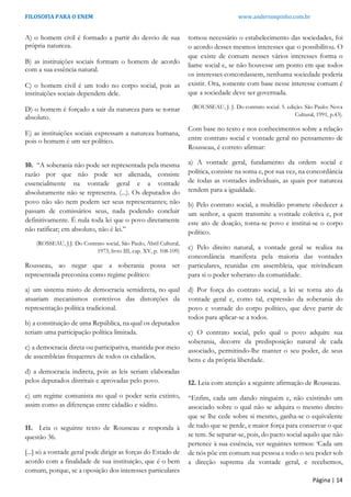 FILOSOFIA PARA O ENEM www.andersonpinho.com.br
A) o homem civil é formado a partir do desvio de sua
própria natureza.
B) as instituições sociais formam o homem de acordo
com a sua essência natural.
C) o homem civil é um todo no corpo social, pois as
instituições sociais dependem dele.
D) o homem é forçado a sair da natureza para se tornar
absoluto.
E) as instituições sociais expressam a natureza humana,
pois o homem é um ser político.
10. “A soberania não pode ser representada pela mesma
razão por que não pode ser alienada, consiste
essencialmente na vontade geral e a vontade
absolutamente não se representa. (...). Os deputados do
povo não são nem podem ser seus representantes; não
passam de comissários seus, nada podendo concluir
definitivamente. É nula toda lei que o povo diretamente
não ratificar; em absoluto, não é lei.”
(ROSSEAU, J.J. Do Contrato social, São Paulo, Abril Cultural,
1973, livro III, cap. XV, p. 108-109)
Rousseau, ao negar que a soberania possa ser
representada preconiza como regime político:
a) um sistema misto de democracia semidireta, no qual
atuariam mecanismos corretivos das distorções da
representação política tradicional.
b) a constituição de uma República, na qual os deputados
teriam uma participação política limitada.
c) a democracia direta ou participativa, mantida por meio
de assembleias frequentes de todos os cidadãos.
d) a democracia indireta, pois as leis seriam elaboradas
pelos deputados distritais e aprovadas pelo povo.
e) um regime comunista no qual o poder seria extinto,
assim como as diferenças entre cidadão e súdito.
11. Leia o seguinte texto de Rousseau e responda à
questão 36.
[...] só a vontade geral pode dirigir as forças do Estado de
acordo com a finalidade de sua instituição, que é o bem
comum, porque, se a oposição dos interesses particulares
tornou necessário o estabelecimento das sociedades, foi
o acordo desses mesmos interesses que o possibilitou. O
que existe de comum nesses vários interesses forma o
liame social e, se não houvesse um ponto em que todos
os interesses concordassem, nenhuma sociedade poderia
existir. Ora, somente com base nesse interesse comum é
que a sociedade deve ser governada.
(ROUSSEAU, J. J. Do contrato social. 5. edição. São Paulo: Nova
Cultural, 1991, p.43).
Com base no texto e nos conhecimentos sobre a relação
entre contrato social e vontade geral no pensamento de
Rousseau, é correto afirmar:
a) A vontade geral, fundamento da ordem social e
política, consiste na soma e, por sua vez, na concordância
de todas as vontades individuais, as quais por natureza
tendem para a igualdade.
b) Pelo contrato social, a multidão promete obedecer a
um senhor, a quem transmite a vontade coletiva e, por
este ato de doação, torna-se povo e institui-se o corpo
político.
c) Pelo direito natural, a vontade geral se realiza na
concordância manifesta pela maioria das vontades
particulares, reunidas em assembleia, que reivindicam
para si o poder soberano da comunidade.
d) Por força do contrato social, a lei se torna ato da
vontade geral e, como tal, expressão da soberania do
povo e vontade do corpo político, que deve partir de
todos para aplicar-se a todos.
e) O contrato social, pelo qual o povo adquire sua
soberania, decorre da predisposição natural de cada
associado, permitindo-lhe manter o seu poder, de seus
bens e da própria liberdade.
12. Leia com atenção a seguinte afirmação de Rousseau.
“Enfim, cada um dando ninguém e, não existindo um
associado sobre o qual não se adquira o mesmo direito
que se lhe cede sobre si mesmo, ganha-se o equivalente
de tudo que se perde, e maior força para conservar o que
se tem. Se separar-se, pois, do pacto social aquilo que não
pertence à sua essência, ver seguintes termos: ‘Cada um
de nós põe em comum sua pessoa e todo o seu poder sob
a direção suprema da vontade geral, e recebemos,
Página | 14
 