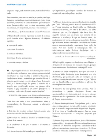 FILOSOFIA PARA O ENEM www.andersonpinho.com.br
enquanto corpo, cada membro como parte indivisível do
todo.
Imediatamente, esse ato de associação produz, em lugar
da pessoa particular de cada contratante, um corpo moral
e coletivo, composto de tantos membros quantos são os
votos da assembleia, e que, por esse mesmo ato, ganha
sua unidade, seu eu comum, sua vida e sua vontade.”
ROUSSEAU, J. – J. Do Contrato Social. Coleção Os Pensadores.
O Pacto Social somente é possível a partir da vontade
geral, descrita acima. Segundo Rousseau, tal conceito
significa:
a) vontade de todos.
b) vontade da maioria.
c) vontade individual.
d) vontade de uma grande parte.
e) vontade comum coletiva.
13. “A passagem do estado de natureza para o estado
civil determina no homem uma mudança muito notável,
substituindo na sua conduta o instinto pela justiça e
dando às suas ações a moralidade que antes lhe faltava. E
só então que, tomando a voz do dever o lugar do impulso
físico, e o direito o lugar do apetite, o homem, até aí
levando em consideração apenas sua pessoa, vê-se
forçado a agir, baseando-se em outros princípios e a
consultar a razão antes de ouvir suas inclinações”.
ROUSSEAU, J. Do contrato social. Tradução de Lourdes Santos
Machado. São Paulo: Nova Cultural, 1999, p.77.
Com base no texto e nos conhecimentos sobre o
contratualismo de Rousseau, assinale a alternativa
correta:
a) Por meio do contrato social, o homem adquire uma
liberdade natural e um direito ilimitado.
b) O homem no estado de natureza é verdadeiramente
senhor de si mesmo.
c) A obediência à lei que se estatui a si mesmo é
liberdade.
d) A liberdade natural é limitada pela vontade geral.
e) Os princípios, que dirigem a conduta dos homens no
estado civil, são os impulsos e apetites.
14. O texto abaixo recupera uma obra iluminista dirigida
por Denis Diderot e Jean Le Rond d’ Alembert em 1772
na França intitulada de Enciclopédia ou Dicionário
racional das ciências, das artes e dos ofícios. No texto
afirma-se que: na Enciclopédia não havia área do
engenho humano que não tivesse sido coberta. Ali se
observava a confiança de que os homens eram, ou
poderiam ser em breve, senhores de seu próprio destino,
que poderiam moldar o mundo e a sociedade de acordo
com as suas conveniências e vantagens. Era o poder da
razão. Por isso mesmo a Enciclopédia não foi
universalmente aceita. Poderes absolutistas civis e
religiosos foram seus combatentes.
(DENT, N. J. H.. Dicionário de Rousseau. Rio de Janeiro: Zahar, 1996, p. 125.
Texto adaptado).
A Enciclopédia proposta por iluministas como Diderot e
D’Alembert foi criticada no contexto francês, porque
nesse momento o absolutismo e razão significavam
A) modos de viver compatíveis, nos quais as novas e
modernas ideias iluministas eram absorvidas pelo reis
absolutistas, que percebiam nelas as vantagens de se
moldar o mundo à sua forma e maneira, tal qual Diderot
em sua Enciclopédia, o que possibilitou o advento da
monarquia constitucional.
B) maneiras de fazer política muito diversas. Para os
racionalistas, a política absolutista deveria ser
reestruturada ou revolucionada, pois os novos saberes
deveriam vir das experiências e das novas ciências e não
de Deus e seus emissários.
C) formas incompatíveis de fazer política, pois o povo
francês era governado por um velho monarca autoritário
que se mantinha no poder devido à ignorância do povo.
Já livros como a Enciclopédia seriam a base da nova
sociedade revolucionária e anarquista proposta por
Diderot.
D) formas de governo inconciliáveis, pois o Absolutismo
era autoritário e ultrapassado. Já os enciclopedistas, como
Diderot e D’ Alembert, desejavam a derrubada do Rei
pelos revolucionários comunistas, formadores de ideias
socialistas vinculadas ao Marxismo contemporâneo.
Página | 15
 
